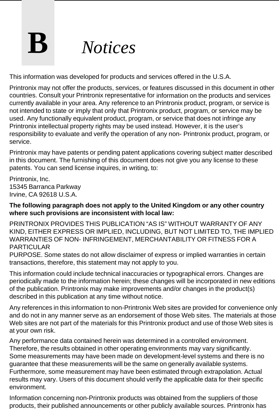       B       Notices This information was developed for products and services offered in the U.S.A. Printronix may not offer the products, services, or features discussed in this document in other countries. Consult your Printronix representative for information on the products and services currently available in your area. Any reference to an Printronix product, program, or service is not intended to state or imply that only that Printronix product, program, or service may be used. Any functionally equivalent product, program, or service that does not infringe any Printronix intellectual property rights may be used instead. However, it is the user&rsquo;s responsibility to evaluate and verify the operation of any non- Printronix product, program, or service. Printronix may have patents or pending patent applications covering subject matter described in this document. The furnishing of this document does not give you any license to these patents. You can send license inquires, in writing, to: Printronix, Inc. 15345 Barranca Parkway Irvine, CA 92618 U.S.A. The following paragraph does not apply to the United Kingdom or any other country where such provisions are inconsistent with local law: PRINTRONIX PROVIDES THIS PUBLICATION &ldquo;AS IS&rdquo; WITHOUT WARRANTY OF ANY KIND, EITHER EXPRESS OR IMPLIED, INCLUDING, BUT NOT LIMITED TO, THE IMPLIED WARRANTIES OF NON- INFRINGEMENT, MERCHANTABILITY OR FITNESS FOR A PARTICULAR PURPOSE. Some states do not allow disclaimer of express or implied warranties in certain transactions, therefore, this statement may not apply to you. This information could include technical inaccuracies or typographical errors. Changes are periodically made to the information herein; these changes will be incorporated in new editions of the publication. Printronix may make improvements and/or changes in the product(s) described in this publication at any time without notice. Any references in this information to non-Printronix Web sites are provided for convenience only and do not in any manner serve as an endorsement of those Web sites. The materials at those Web sites are not part of the materials for this Printronix product and use of those Web sites is at your own risk.  Any performance data contained herein was determined in a controlled environment. Therefore, the results obtained in other operating environments may vary significantly. Some measurements may have been made on development-level systems and there is no guarantee that these measurements will be the same on generally available systems. Furthermore, some measurement may have been estimated through extrapolation. Actual results may vary. Users of this document should verify the applicable data for their specific environment. Information concerning non-Printronix products was obtained from the suppliers of those products, their published announcements or other publicly available sources. Printronix has 
