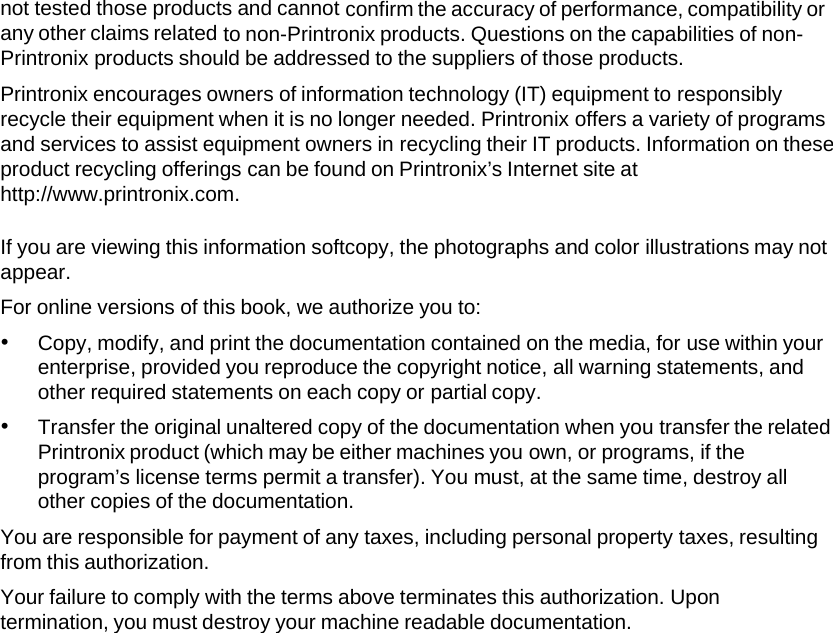 not tested those products and cannot confirm the accuracy of performance, compatibility or any other claims related to non-Printronix products. Questions on the capabilities of non-Printronix products should be addressed to the suppliers of those products. Printronix encourages owners of information technology (IT) equipment to responsibly recycle their equipment when it is no longer needed. Printronix offers a variety of programs and services to assist equipment owners in recycling their IT products. Information on these product recycling offerings can be found on Printronix&rsquo;s Internet site at http://www.printronix.com. If you are viewing this information softcopy, the photographs and color illustrations may not appear. For online versions of this book, we authorize you to: &bull; Copy, modify, and print the documentation contained on the media, for use within your enterprise, provided you reproduce the copyright notice, all warning statements, and other required statements on each copy or partial copy. &bull; Transfer the original unaltered copy of the documentation when you transfer the related Printronix product (which may be either machines you own, or programs, if the program&rsquo;s license terms permit a transfer). You must, at the same time, destroy all other copies of the documentation. You are responsible for payment of any taxes, including personal property taxes, resulting from this authorization. Your failure to comply with the terms above terminates this authorization. Upon termination, you must destroy your machine readable documentation. 