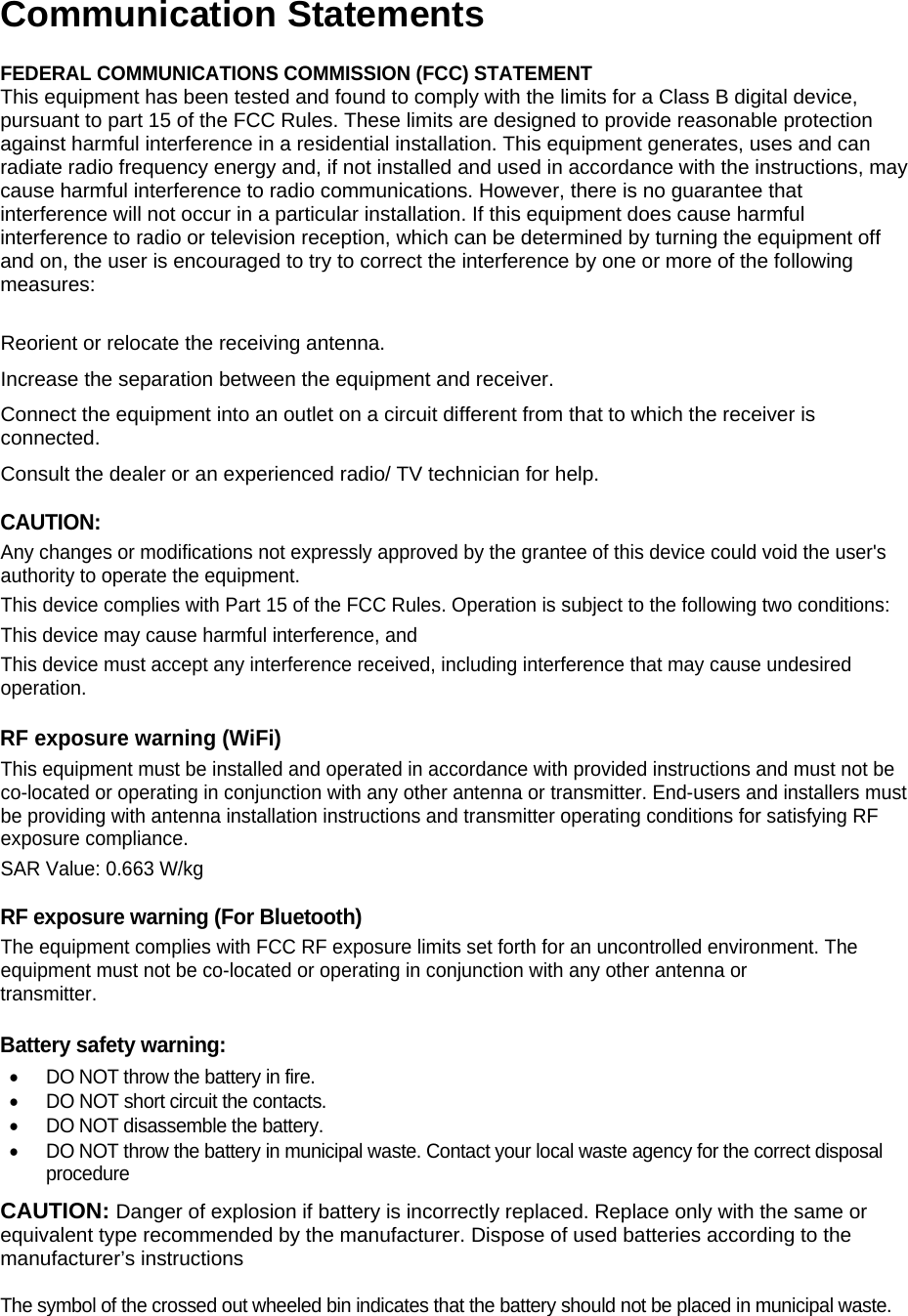  Communication Statements FEDERAL COMMUNICATIONS COMMISSION (FCC) STATEMENT This equipment has been tested and found to comply with the limits for a Class B digital device, pursuant to part 15 of the FCC Rules. These limits are designed to provide reasonable protection against harmful interference in a residential installation. This equipment generates, uses and can radiate radio frequency energy and, if not installed and used in accordance with the instructions, may cause harmful interference to radio communications. However, there is no guarantee that interference will not occur in a particular installation. If this equipment does cause harmful interference to radio or television reception, which can be determined by turning the equipment off and on, the user is encouraged to try to correct the interference by one or more of the following measures:  Reorient or relocate the receiving antenna. Increase the separation between the equipment and receiver. Connect the equipment into an outlet on a circuit different from that to which the receiver is connected. Consult the dealer or an experienced radio/ TV technician for help.  CAUTION: Any changes or modifications not expressly approved by the grantee of this device could void the user's authority to operate the equipment. This device complies with Part 15 of the FCC Rules. Operation is subject to the following two conditions:  This device may cause harmful interference, and  This device must accept any interference received, including interference that may cause undesired operation.  RF exposure warning (WiFi) This equipment must be installed and operated in accordance with provided instructions and must not be co-located or operating in conjunction with any other antenna or transmitter. End-users and installers must be providing with antenna installation instructions and transmitter operating conditions for satisfying RF exposure compliance. SAR Value: 0.663 W/kg   RF exposure warning (For Bluetooth) The equipment complies with FCC RF exposure limits set forth for an uncontrolled environment. The equipment must not be co-located or operating in conjunction with any other antenna or transmitter.  Battery safety warning:   DO NOT throw the battery in fire.   DO NOT short circuit the contacts.   DO NOT disassemble the battery.   DO NOT throw the battery in municipal waste. Contact your local waste agency for the correct disposal procedure CAUTION: Danger of explosion if battery is incorrectly replaced. Replace only with the same or equivalent type recommended by the manufacturer. Dispose of used batteries according to the manufacturer&rsquo;s instructions  The symbol of the crossed out wheeled bin indicates that the battery should not be placed in municipal waste.  