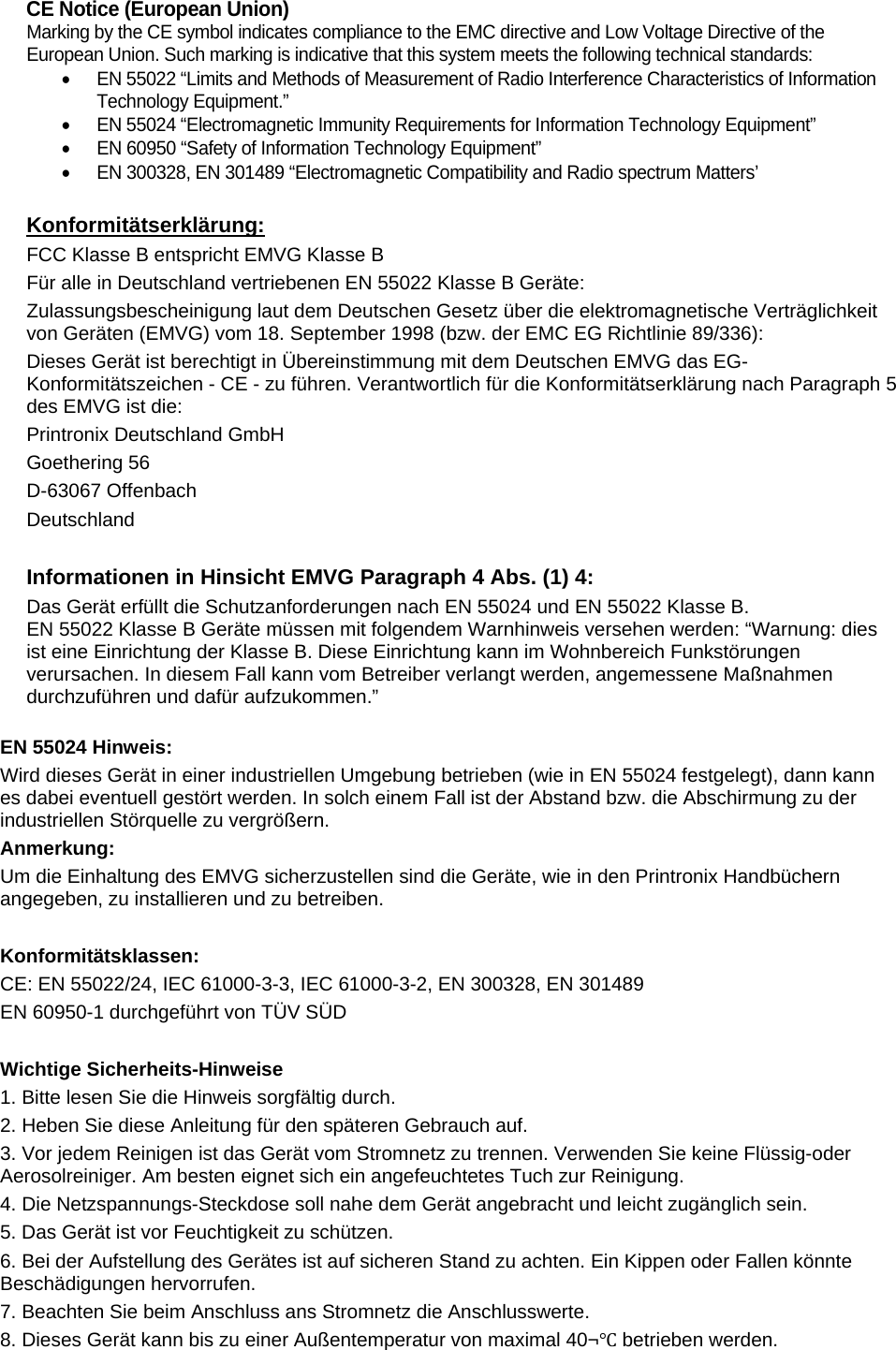  CE Notice (European Union) Marking by the CE symbol indicates compliance to the EMC directive and Low Voltage Directive of the European Union. Such marking is indicative that this system meets the following technical standards:   EN 55022 &ldquo;Limits and Methods of Measurement of Radio Interference Characteristics of Information Technology Equipment.&rdquo;   EN 55024 &ldquo;Electromagnetic Immunity Requirements for Information Technology Equipment&rdquo;   EN 60950 &ldquo;Safety of Information Technology Equipment&rdquo;   EN 300328, EN 301489 &ldquo;Electromagnetic Compatibility and Radio spectrum Matters&rsquo;  Konformit&auml;tserkl&auml;rung: FCC Klasse B entspricht EMVG Klasse B F&uuml;r alle in Deutschland vertriebenen EN 55022 Klasse B Ger&auml;te:  Zulassungsbescheinigung laut dem Deutschen Gesetz &uuml;ber die elektromagnetische Vertr&auml;glichkeit von Ger&auml;ten (EMVG) vom 18. September 1998 (bzw. der EMC EG Richtlinie 89/336): Dieses Ger&auml;t ist berechtigt in &Uuml;bereinstimmung mit dem Deutschen EMVG das EG-Konformit&auml;tszeichen - CE - zu f&uuml;hren. Verantwortlich f&uuml;r die Konformit&auml;tserkl&auml;rung nach Paragraph 5 des EMVG ist die: Printronix Deutschland GmbH  Goethering 56 D-63067 Offenbach Deutschland  Informationen in Hinsicht EMVG Paragraph 4 Abs. (1) 4: Das Ger&auml;t erf&uuml;llt die Schutzanforderungen nach EN 55024 und EN 55022 Klasse B. EN 55022 Klasse B Ger&auml;te m&uuml;ssen mit folgendem Warnhinweis versehen werden: &ldquo;Warnung: dies ist eine Einrichtung der Klasse B. Diese Einrichtung kann im Wohnbereich Funkst&ouml;rungen verursachen. In diesem Fall kann vom Betreiber verlangt werden, angemessene Ma&szlig;nahmen durchzuf&uuml;hren und daf&uuml;r aufzukommen.&rdquo;   EN 55024 Hinweis: Wird dieses Ger&auml;t in einer industriellen Umgebung betrieben (wie in EN 55024 festgelegt), dann kann es dabei eventuell gest&ouml;rt werden. In solch einem Fall ist der Abstand bzw. die Abschirmung zu der industriellen St&ouml;rquelle zu vergr&ouml;&szlig;ern. Anmerkung: Um die Einhaltung des EMVG sicherzustellen sind die Ger&auml;te, wie in den Printronix Handb&uuml;chern angegeben, zu installieren und zu betreiben.  Konformit&auml;tsklassen: CE: EN 55022/24, IEC 61000-3-3, IEC 61000-3-2, EN 300328, EN 301489 EN 60950-1 durchgef&uuml;hrt von T&Uuml;V S&Uuml;D  Wichtige Sicherheits-Hinweise 1. Bitte lesen Sie die Hinweis sorgf&auml;ltig durch. 2. Heben Sie diese Anleitung f&uuml;r den sp&auml;teren Gebrauch auf. 3. Vor jedem Reinigen ist das Ger&auml;t vom Stromnetz zu trennen. Verwenden Sie keine Fl&uuml;ssig-oder Aerosolreiniger. Am besten eignet sich ein angefeuchtetes Tuch zur Reinigung. 4. Die Netzspannungs-Steckdose soll nahe dem Ger&auml;t angebracht und leicht zug&auml;nglich sein. 5. Das Ger&auml;t ist vor Feuchtigkeit zu sch&uuml;tzen. 6. Bei der Aufstellung des Ger&auml;tes ist auf sicheren Stand zu achten. Ein Kippen oder Fallen k&ouml;nnte Besch&auml;digungen hervorrufen. 7. Beachten Sie beim Anschluss ans Stromnetz die Anschlusswerte. 8. Dieses Ger&auml;t kann bis zu einer Au&szlig;entemperatur von maximal 40&not;Ԩ betrieben werden. 