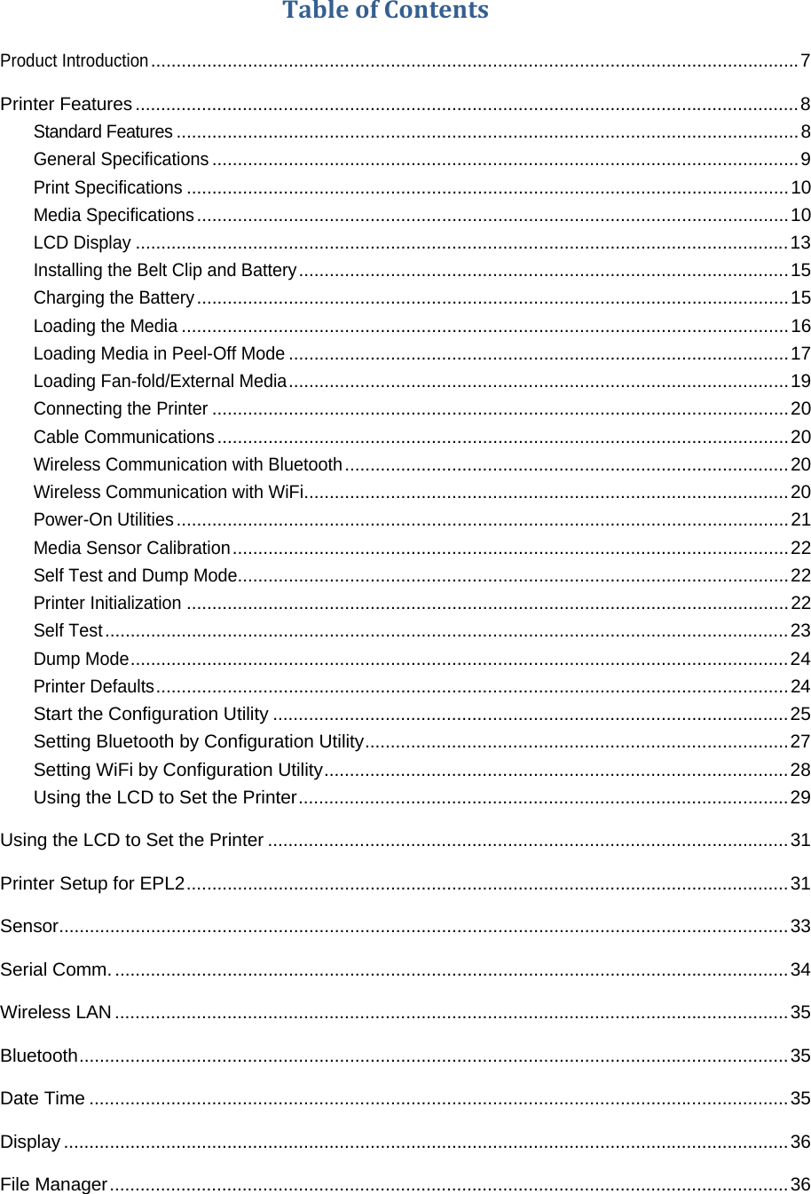TableofContentsProduct Introduction ............................................................................................................................... 7Printer Features .................................................................................................................................. 8Standard Features .......................................................................................................................... 8General Specifications ................................................................................................................... 9Print Specifications ...................................................................................................................... 10Media Specifications .................................................................................................................... 10LCD Display ................................................................................................................................ 13Installing the Belt Clip and Battery ................................................................................................ 15Charging the Battery .................................................................................................................... 15Loading the Media ....................................................................................................................... 16Loading Media in Peel-Off Mode .................................................................................................. 17Loading Fan-fold/External Media .................................................................................................. 19Connecting the Printer ................................................................................................................. 20Cable Communications ................................................................................................................ 20Wireless Communication with Bluetooth ....................................................................................... 20Wireless Communication with WiFi ............................................................................................... 20Power-On Utilities ........................................................................................................................ 21Media Sensor Calibration ............................................................................................................. 22Self Test and Dump Mode............................................................................................................ 22Printer Initialization ...................................................................................................................... 22Self Test ...................................................................................................................................... 23Dump Mode ................................................................................................................................. 24Printer Defaults ............................................................................................................................ 24Start the Configuration Utility ..................................................................................................... 25Setting Bluetooth by Configuration Utility ................................................................................... 27Setting WiFi by Configuration Utility ........................................................................................... 28Using the LCD to Set the Printer ................................................................................................ 29Using the LCD to Set the Printer ...................................................................................................... 31Printer Setup for EPL2 ...................................................................................................................... 31Sensor ............................................................................................................................................... 33Serial Comm. .................................................................................................................................... 34Wireless LAN .................................................................................................................................... 35Bluetooth ........................................................................................................................................... 35Date Time ......................................................................................................................................... 35Display .............................................................................................................................................. 36File Manager ..................................................................................................................................... 36