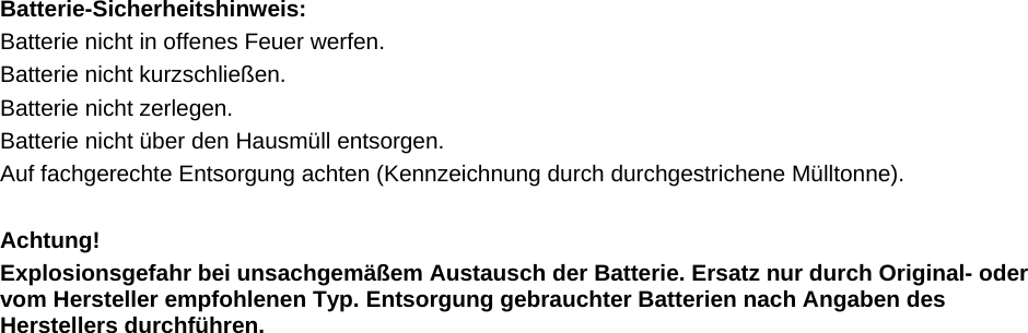  Batterie-Sicherheitshinweis:  Batterie nicht in offenes Feuer werfen.  Batterie nicht kurzschlie&szlig;en.  Batterie nicht zerlegen. Batterie nicht &uuml;ber den Hausm&uuml;ll entsorgen.   Auf fachgerechte Entsorgung achten (Kennzeichnung durch durchgestrichene M&uuml;lltonne).   Achtung! Explosionsgefahr bei unsachgem&auml;&szlig;em Austausch der Batterie. Ersatz nur durch Original- oder vom Hersteller empfohlenen Typ. Entsorgung gebrauchter Batterien nach Angaben des Herstellers durchf&uuml;hren.    