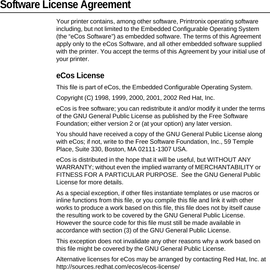 Software License Agreement Your printer contains, among other software, Printronix operating software including, but not limited to the Embedded Configurable Operating System (the &ldquo;eCos Software&rdquo;) as embedded software. The terms of this Agreement apply only to the eCos Software, and all other embedded software supplied with the printer. You accept the terms of this Agreement by your initial use of your printer. eCos License This file is part of eCos, the Embedded Configurable Operating System. Copyright (C) 1998, 1999, 2000, 2001, 2002 Red Hat, Inc. eCos is free software; you can redistribute it and/or modify it under the terms of the GNU General Public License as published by the Free Software Foundation; either version 2 or (at your option) any later version. You should have received a copy of the GNU General Public License along with eCos; if not, write to the Free Software Foundation, Inc., 59 Temple Place, Suite 330, Boston, MA 02111-1307 USA. eCos is distributed in the hope that it will be useful, but WITHOUT ANY WARRANTY; without even the implied warranty of MERCHANTABILITY or FITNESS FOR A PARTICULAR PURPOSE.  See the GNU General Public License for more details. As a special exception, if other files instantiate templates or use macros or inline functions from this file, or you compile this file and link it with other works to produce a work based on this file, this file does not by itself cause the resulting work to be covered by the GNU General Public License. However the source code for this file must still be made available in accordance with section (3) of the GNU General Public License. This exception does not invalidate any other reasons why a work based on this file might be covered by the GNU General Public License. Alternative licenses for eCos may be arranged by contacting Red Hat, Inc. at http://sources.redhat.com/ecos/ecos-license/ 