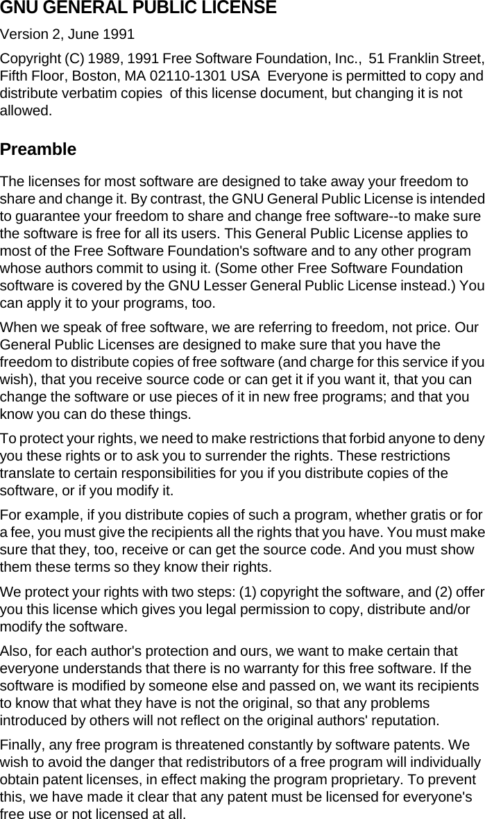 GNU GENERAL PUBLIC LICENSE Version 2, June 1991 Copyright (C) 1989, 1991 Free Software Foundation, Inc.,  51 Franklin Street, Fifth Floor, Boston, MA 02110-1301 USA  Everyone is permitted to copy and distribute verbatim copies  of this license document, but changing it is not allowed. Preamble The licenses for most software are designed to take away your freedom to share and change it. By contrast, the GNU General Public License is intended to guarantee your freedom to share and change free software--to make sure the software is free for all its users. This General Public License applies to most of the Free Software Foundation's software and to any other program whose authors commit to using it. (Some other Free Software Foundation software is covered by the GNU Lesser General Public License instead.) You can apply it to your programs, too. When we speak of free software, we are referring to freedom, not price. Our General Public Licenses are designed to make sure that you have the freedom to distribute copies of free software (and charge for this service if you wish), that you receive source code or can get it if you want it, that you can change the software or use pieces of it in new free programs; and that you know you can do these things. To protect your rights, we need to make restrictions that forbid anyone to deny you these rights or to ask you to surrender the rights. These restrictions translate to certain responsibilities for you if you distribute copies of the software, or if you modify it. For example, if you distribute copies of such a program, whether gratis or for a fee, you must give the recipients all the rights that you have. You must make sure that they, too, receive or can get the source code. And you must show them these terms so they know their rights. We protect your rights with two steps: (1) copyright the software, and (2) offer you this license which gives you legal permission to copy, distribute and/or modify the software. Also, for each author's protection and ours, we want to make certain that everyone understands that there is no warranty for this free software. If the software is modified by someone else and passed on, we want its recipients to know that what they have is not the original, so that any problems introduced by others will not reflect on the original authors' reputation. Finally, any free program is threatened constantly by software patents. We wish to avoid the danger that redistributors of a free program will individually obtain patent licenses, in effect making the program proprietary. To prevent this, we have made it clear that any patent must be licensed for everyone's free use or not licensed at all. 