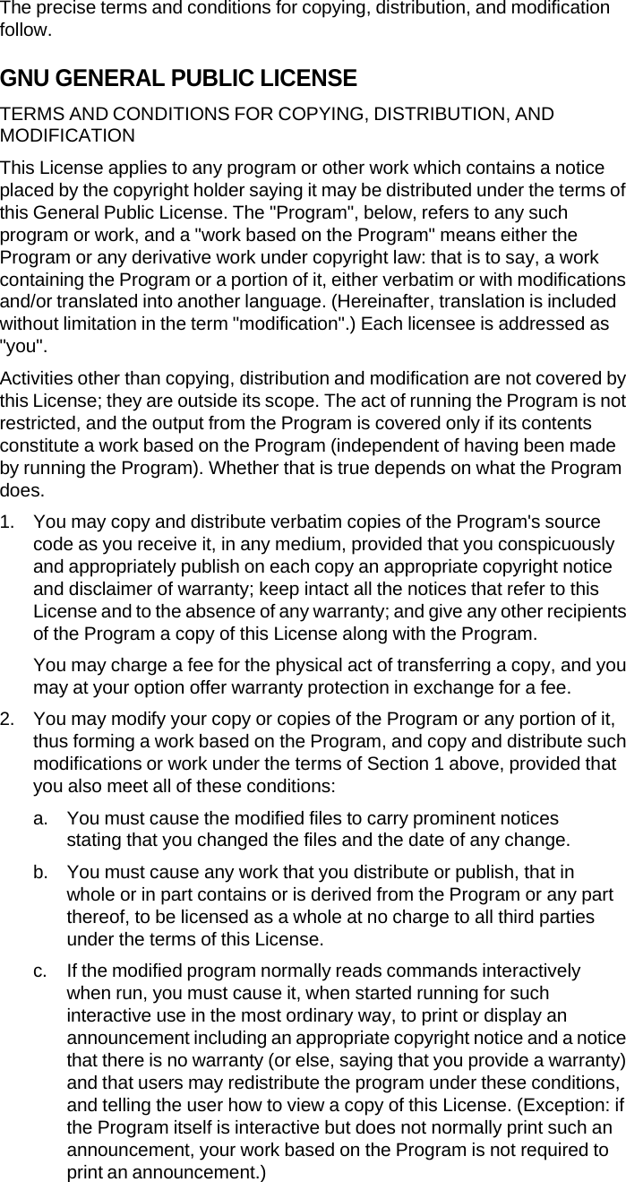 The precise terms and conditions for copying, distribution, and modification follow. GNU GENERAL PUBLIC LICENSE TERMS AND CONDITIONS FOR COPYING, DISTRIBUTION, AND MODIFICATION This License applies to any program or other work which contains a notice placed by the copyright holder saying it may be distributed under the terms of this General Public License. The "Program", below, refers to any such program or work, and a "work based on the Program" means either the Program or any derivative work under copyright law: that is to say, a work containing the Program or a portion of it, either verbatim or with modifications and/or translated into another language. (Hereinafter, translation is included without limitation in the term "modification".) Each licensee is addressed as "you". Activities other than copying, distribution and modification are not covered by this License; they are outside its scope. The act of running the Program is not restricted, and the output from the Program is covered only if its contents constitute a work based on the Program (independent of having been made by running the Program). Whether that is true depends on what the Program does. 1. You may copy and distribute verbatim copies of the Program's source code as you receive it, in any medium, provided that you conspicuously and appropriately publish on each copy an appropriate copyright notice and disclaimer of warranty; keep intact all the notices that refer to this License and to the absence of any warranty; and give any other recipients of the Program a copy of this License along with the Program. You may charge a fee for the physical act of transferring a copy, and you may at your option offer warranty protection in exchange for a fee. 2. You may modify your copy or copies of the Program or any portion of it, thus forming a work based on the Program, and copy and distribute such modifications or work under the terms of Section 1 above, provided that you also meet all of these conditions: a. You must cause the modified files to carry prominent notices stating that you changed the files and the date of any change. b. You must cause any work that you distribute or publish, that in whole or in part contains or is derived from the Program or any part thereof, to be licensed as a whole at no charge to all third parties under the terms of this License. c. If the modified program normally reads commands interactively  when run, you must cause it, when started running for such interactive use in the most ordinary way, to print or display an announcement including an appropriate copyright notice and a notice that there is no warranty (or else, saying that you provide a warranty) and that users may redistribute the program under these conditions, and telling the user how to view a copy of this License. (Exception: if the Program itself is interactive but does not normally print such an announcement, your work based on the Program is not required to print an announcement.) 