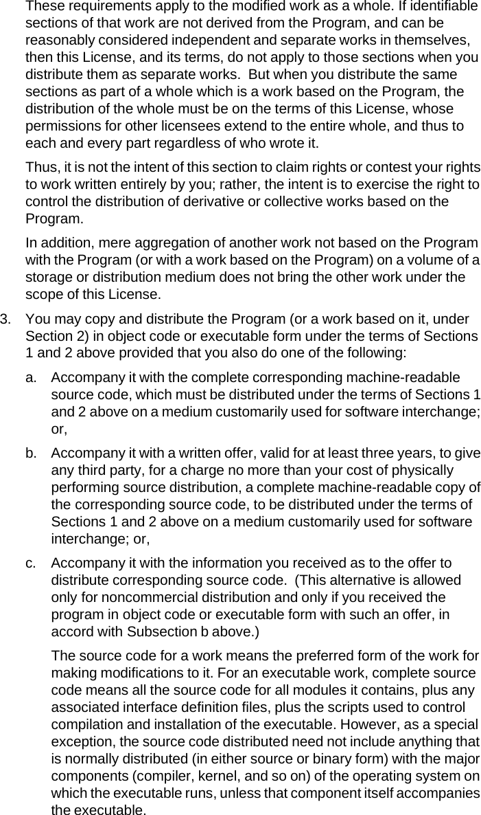 These requirements apply to the modified work as a whole. If identifiable sections of that work are not derived from the Program, and can be reasonably considered independent and separate works in themselves, then this License, and its terms, do not apply to those sections when you distribute them as separate works.  But when you distribute the same sections as part of a whole which is a work based on the Program, the distribution of the whole must be on the terms of this License, whose permissions for other licensees extend to the entire whole, and thus to each and every part regardless of who wrote it. Thus, it is not the intent of this section to claim rights or contest your rights to work written entirely by you; rather, the intent is to exercise the right to control the distribution of derivative or collective works based on the Program. In addition, mere aggregation of another work not based on the Program with the Program (or with a work based on the Program) on a volume of a storage or distribution medium does not bring the other work under the scope of this License. 3. You may copy and distribute the Program (or a work based on it, under Section 2) in object code or executable form under the terms of Sections 1 and 2 above provided that you also do one of the following: a. Accompany it with the complete corresponding machine-readable source code, which must be distributed under the terms of Sections 1 and 2 above on a medium customarily used for software interchange; or, b. Accompany it with a written offer, valid for at least three years, to give any third party, for a charge no more than your cost of physically performing source distribution, a complete machine-readable copy of the corresponding source code, to be distributed under the terms of Sections 1 and 2 above on a medium customarily used for software interchange; or, c. Accompany it with the information you received as to the offer to distribute corresponding source code.  (This alternative is allowed only for noncommercial distribution and only if you received the program in object code or executable form with such an offer, in accord with Subsection b above.) The source code for a work means the preferred form of the work for making modifications to it. For an executable work, complete source code means all the source code for all modules it contains, plus any associated interface definition files, plus the scripts used to control compilation and installation of the executable. However, as a special exception, the source code distributed need not include anything that is normally distributed (in either source or binary form) with the major components (compiler, kernel, and so on) of the operating system on which the executable runs, unless that component itself accompanies the executable. 
