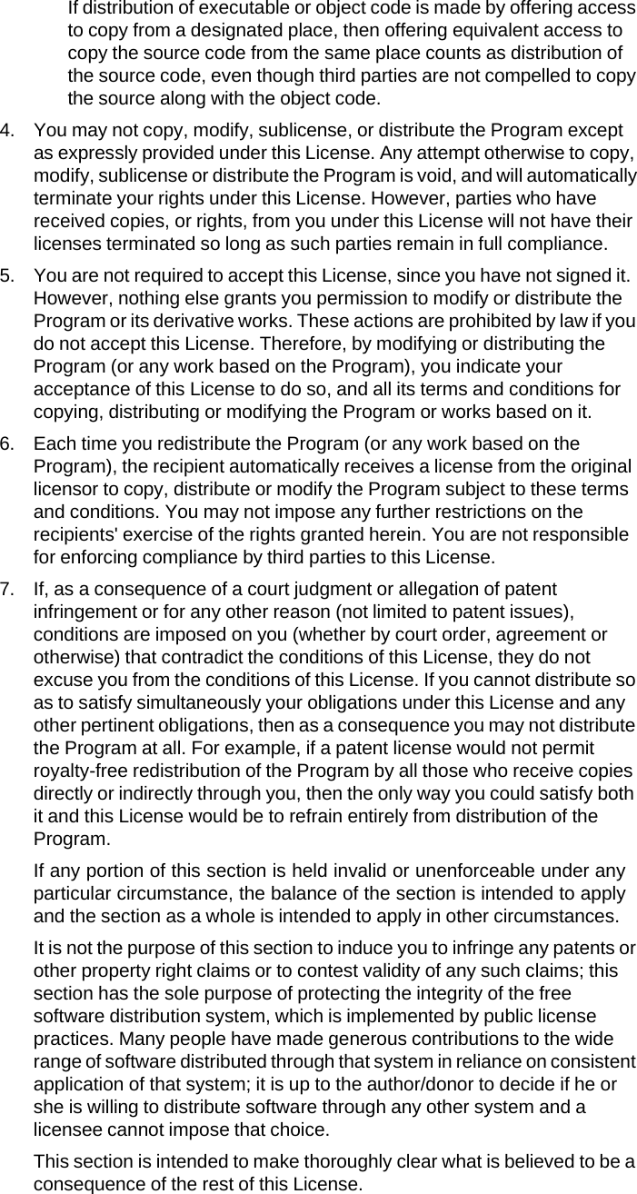 If distribution of executable or object code is made by offering access to copy from a designated place, then offering equivalent access to copy the source code from the same place counts as distribution of the source code, even though third parties are not compelled to copy the source along with the object code. 4. You may not copy, modify, sublicense, or distribute the Program except as expressly provided under this License. Any attempt otherwise to copy, modify, sublicense or distribute the Program is void, and will automatically terminate your rights under this License. However, parties who have received copies, or rights, from you under this License will not have their licenses terminated so long as such parties remain in full compliance. 5. You are not required to accept this License, since you have not signed it. However, nothing else grants you permission to modify or distribute the Program or its derivative works. These actions are prohibited by law if you do not accept this License. Therefore, by modifying or distributing the Program (or any work based on the Program), you indicate your acceptance of this License to do so, and all its terms and conditions for copying, distributing or modifying the Program or works based on it. 6. Each time you redistribute the Program (or any work based on the Program), the recipient automatically receives a license from the original licensor to copy, distribute or modify the Program subject to these terms and conditions. You may not impose any further restrictions on the recipients' exercise of the rights granted herein. You are not responsible for enforcing compliance by third parties to this License. 7. If, as a consequence of a court judgment or allegation of patent infringement or for any other reason (not limited to patent issues), conditions are imposed on you (whether by court order, agreement or otherwise) that contradict the conditions of this License, they do not excuse you from the conditions of this License. If you cannot distribute so as to satisfy simultaneously your obligations under this License and any other pertinent obligations, then as a consequence you may not distribute the Program at all. For example, if a patent license would not permit royalty-free redistribution of the Program by all those who receive copies directly or indirectly through you, then the only way you could satisfy both it and this License would be to refrain entirely from distribution of the Program. If any portion of this section is held invalid or unenforceable under any particular circumstance, the balance of the section is intended to apply and the section as a whole is intended to apply in other circumstances. It is not the purpose of this section to induce you to infringe any patents or other property right claims or to contest validity of any such claims; this section has the sole purpose of protecting the integrity of the free software distribution system, which is implemented by public license practices. Many people have made generous contributions to the wide range of software distributed through that system in reliance on consistent application of that system; it is up to the author/donor to decide if he or she is willing to distribute software through any other system and a licensee cannot impose that choice. This section is intended to make thoroughly clear what is believed to be a consequence of the rest of this License. 