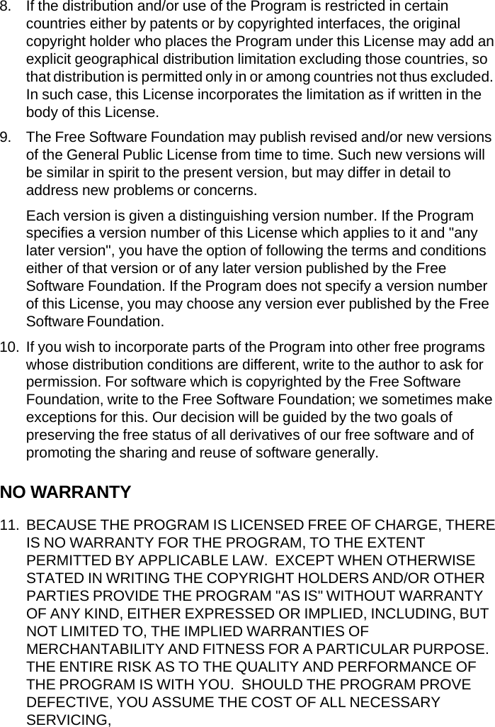8. If the distribution and/or use of the Program is restricted in certain countries either by patents or by copyrighted interfaces, the original copyright holder who places the Program under this License may add an explicit geographical distribution limitation excluding those countries, so that distribution is permitted only in or among countries not thus excluded. In such case, this License incorporates the limitation as if written in the body of this License. 9. The Free Software Foundation may publish revised and/or new versions of the General Public License from time to time. Such new versions will be similar in spirit to the present version, but may differ in detail to address new problems or concerns. Each version is given a distinguishing version number. If the Program specifies a version number of this License which applies to it and "any later version", you have the option of following the terms and conditions either of that version or of any later version published by the Free Software Foundation. If the Program does not specify a version number of this License, you may choose any version ever published by the Free Software Foundation. 10. If you wish to incorporate parts of the Program into other free programs whose distribution conditions are different, write to the author to ask for permission. For software which is copyrighted by the Free Software Foundation, write to the Free Software Foundation; we sometimes make exceptions for this. Our decision will be guided by the two goals of preserving the free status of all derivatives of our free software and of promoting the sharing and reuse of software generally. NO WARRANTY 11. BECAUSE THE PROGRAM IS LICENSED FREE OF CHARGE, THERE IS NO WARRANTY FOR THE PROGRAM, TO THE EXTENT PERMITTED BY APPLICABLE LAW.  EXCEPT WHEN OTHERWISE STATED IN WRITING THE COPYRIGHT HOLDERS AND/OR OTHER PARTIES PROVIDE THE PROGRAM "AS IS" WITHOUT WARRANTY OF ANY KIND, EITHER EXPRESSED OR IMPLIED, INCLUDING, BUT NOT LIMITED TO, THE IMPLIED WARRANTIES OF MERCHANTABILITY AND FITNESS FOR A PARTICULAR PURPOSE. THE ENTIRE RISK AS TO THE QUALITY AND PERFORMANCE OF THE PROGRAM IS WITH YOU.  SHOULD THE PROGRAM PROVE DEFECTIVE, YOU ASSUME THE COST OF ALL NECESSARY SERVICING, 