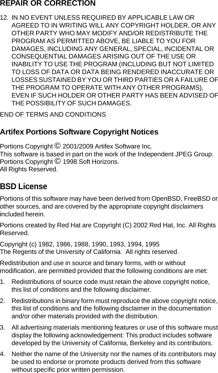 REPAIR OR CORRECTION 12. IN NO EVENT UNLESS REQUIRED BY APPLICABLE LAW OR AGREED TO IN WRITING WILL ANY COPYRIGHT HOLDER, OR ANY OTHER PARTY WHO MAY MODIFY AND/OR REDISTRIBUTE THE PROGRAM AS PERMITTED ABOVE, BE LIABLE TO YOU FOR DAMAGES, INCLUDING ANY GENERAL, SPECIAL, INCIDENTAL OR CONSEQUENTIAL DAMAGES ARISING OUT OF THE USE OR INABILITY TO USE THE PROGRAM (INCLUDING BUT NOT LIMITED TO LOSS OF DATA OR DATA BEING RENDERED INACCURATE OR LOSSES SUSTAINED BY YOU OR THIRD PARTIES OR A FAILURE OF THE PROGRAM TO OPERATE WITH ANY OTHER PROGRAMS), EVEN IF SUCH HOLDER OR OTHER PARTY HAS BEEN ADVISED OF THE POSSIBILITY OF SUCH DAMAGES. END OF TERMS AND CONDITIONS Artifex Portions Software Copyright Notices Portions Copyright &copy; 2001/2009 Artifex Software Inc. This software is based in part on the work of the Independent JPEG Group. Portions Copyright &copy; 1998 Soft Horizons. All Rights Reserved. BSD License Portions of this software may have been derived from OpenBSD, FreeBSD or other sources, and are covered by the appropriate copyright disclaimers included herein. Portions created by Red Hat are Copyright (C) 2002 Red Hat, Inc. All Rights Reserved. Copyright (c) 1982, 1986, 1988, 1990, 1993, 1994, 1995 The Regents of the University of California.  All rights reserved. Redistribution and use in source and binary forms, with or without modification, are permitted provided that the following conditions are met: 1. Redistributions of source code must retain the above copyright notice, this list of conditions and the following disclaimer. 2. Redistributions in binary form must reproduce the above copyright notice, this list of conditions and the following disclaimer in the documentation and/or other materials provided with the distribution. 3. All advertising materials mentioning features or use of this software must display the following acknowledgement: This product includes software developed by the University of California, Berkeley and its contributors. 4. Neither the name of the University nor the names of its contributors may be used to endorse or promote products derived from this software without specific prior written permission. 