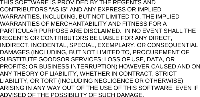 THIS SOFTWARE IS PROVIDED BY THE REGENTS AND CONTRIBUTORS &ldquo;AS IS'' AND ANY EXPRESS OR IMPLIED WARRANTIES, INCLUDING, BUT NOT LIMITED TO, THE IMPLIED WARRANTIES OF MERCHANTABILITY AND FITNESS FOR A PARTICULAR PURPOSE ARE DISCLAIMED.  IN NO EVENT SHALL THE REGENTS OR CONTRIBUTORS BE LIABLE FOR ANY DIRECT, INDIRECT, INCIDENTAL, SPECIAL, EXEMPLARY, OR CONSEQUENTIAL DAMAGES (INCLUDING, BUT NOT LIMITED TO, PROCUREMENT OF SUBSTITUTE GOODSOR SERVICES; LOSS OF USE, DATA, OR PROFITS; OR BUSINESS INTERRUPTION) HOWEVER CAUSED AND ON ANY THEORY OF LIABILITY, WHETHER IN CONTRACT, STRICT LIABILITY, OR TORT (INCLUDING NEGLIGENCE OR OTHERWISE) ARISING IN ANY WAY OUT OF THE USE OF THIS SOFTWARE, EVEN IF ADVISED OF THE POSSIBILITY OF SUCH DAMAGE. 
