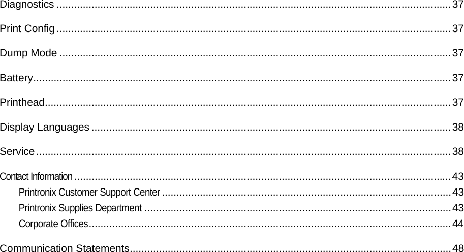 Diagnostics ....................................................................................................................................... 37Print Config ....................................................................................................................................... 37Dump Mode ...................................................................................................................................... 37Battery ............................................................................................................................................... 37Printhead........................................................................................................................................... 37Display Languages ........................................................................................................................... 38Service .............................................................................................................................................. 38Contact Information ................................................................................................................................. 43Printronix Customer Support Center ................................................................................................... 43Printronix Supplies Department ......................................................................................................... 43Corporate Offices ............................................................................................................................ 44Communication Statements .............................................................................................................. 48                                  