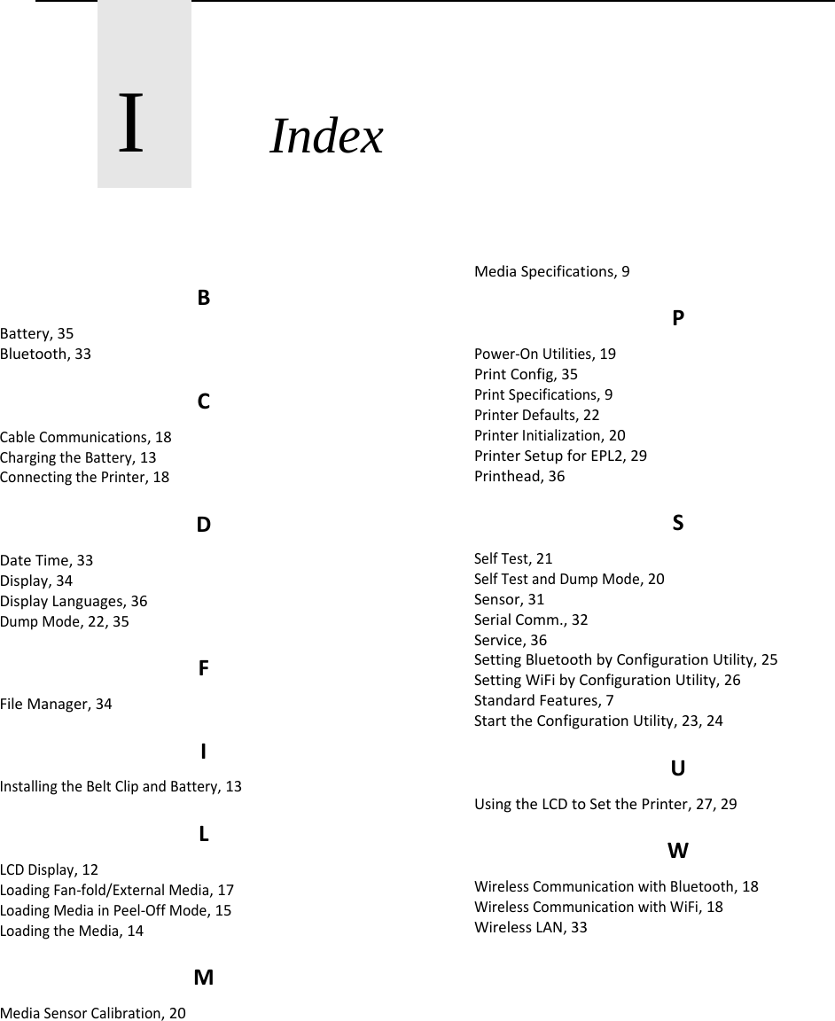       I       Index BBattery,35Bluetooth,33CCableCommunications,18ChargingtheBattery,13ConnectingthePrinter,18DDateTime,33Display,34DisplayLanguages,36DumpMode,22,35FFileManager,34IInstallingtheBeltClipandBattery,13LLCDDisplay,12LoadingFan‐fold/ExternalMedia,17LoadingMediainPeel‐OffMode,15LoadingtheMedia,14MMediaSensorCalibration,20MediaSpecifications,9PPower‐OnUtilities,19PrintConfig,35PrintSpecifications,9PrinterDefaults,22PrinterInitialization,20PrinterSetupforEPL2,29Printhead,36SSelfTest,21SelfTestandDumpMode,20Sensor,31SerialComm.,32Service,36SettingBluetoothbyConfigurationUtility,25SettingWiFibyConfigurationUtility,26StandardFeatures,7StarttheConfigurationUtility,23,24UUsingtheLCDtoSetthePrinter,27,29WWirelessCommunicationwithBluetooth,18WirelessCommunicationwithWiFi,18WirelessLAN,33