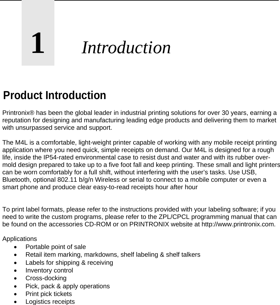       1       Introduction    Product Introduction Printronix&reg; has been the global leader in industrial printing solutions for over 30 years, earning a reputation for designing and manufacturing leading edge products and delivering them to market with unsurpassed service and support.  The M4L is a comfortable, light-weight printer capable of working with any mobile receipt printing application where you need quick, simple receipts on demand. Our M4L is designed for a rough life, inside the IP54-rated environmental case to resist dust and water and with its rubber over-mold design prepared to take up to a five foot fall and keep printing. These small and light printers can be worn comfortably for a full shift, without interfering with the user&rsquo;s tasks. Use USB, Bluetooth, optional 802.11 b/g/n Wireless or serial to connect to a mobile computer or even a smart phone and produce clear easy-to-read receipts hour after hour   To print label formats, please refer to the instructions provided with your labeling software; if you need to write the custom programs, please refer to the ZPL/CPCL programming manual that can be found on the accessories CD-ROM or on PRINTRONIX website at http://www.printronix.com.  Applications   Portable point of sale   Retail item marking, markdowns, shelf labeling &amp; shelf talkers   Labels for shipping &amp; receiving  Inventory control  Cross-docking   Pick, pack &amp; apply operations   Print pick tickets  Logistics receipts                
