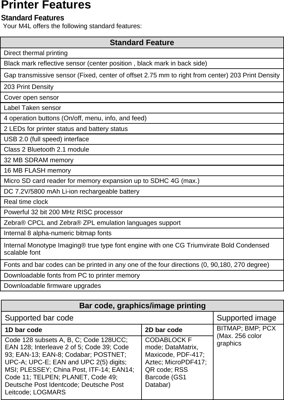 Printer Features Standard Features Your M4L offers the following standard features: Standard Feature Direct thermal printing Black mark reflective sensor (center position , black mark in back side) Gap transmissive sensor (Fixed, center of offset 2.75 mm to right from center) 203 Print Density203 Print Density Cover open sensor Label Taken sensor 4 operation buttons (On/off, menu, info, and feed) 2 LEDs for printer status and battery status USB 2.0 (full speed) interface Class 2 Bluetooth 2.1 module 32 MB SDRAM memory 16 MB FLASH memory Micro SD card reader for memory expansion up to SDHC 4G (max.) DC 7.2V/5800 mAh Li-ion rechargeable battery Real time clock Powerful 32 bit 200 MHz RISC processor Zebra&reg; CPCL and Zebra&reg; ZPL emulation languages support Internal 8 alpha-numeric bitmap fonts Internal Monotype Imaging&reg; true type font engine with one CG Triumvirate Bold Condensed scalable font Fonts and bar codes can be printed in any one of the four directions (0, 90,180, 270 degree) Downloadable fonts from PC to printer memory Downloadable firmware upgrades  Bar code, graphics/image printing Supported bar code   Supported image 1D bar code  2D bar code  BITMAP; BMP; PCX (Max. 256 color graphics Code 128 subsets A, B, C; Code 128UCC; EAN 128; Interleave 2 of 5; Code 39; Code 93; EAN-13; EAN-8; Codabar; POSTNET; UPC-A; UPC-E; EAN and UPC 2(5) digits; MSI; PLESSEY; China Post, ITF-14; EAN14; Code 11; TELPEN; PLANET, Code 49; Deutsche Post Identcode; Deutsche Post Leitcode; LOGMARS CODABLOCK F mode; DataMatrix, Maxicode, PDF-417; Aztec; MicroPDF417; QR code; RSS Barcode (GS1 Databar) 