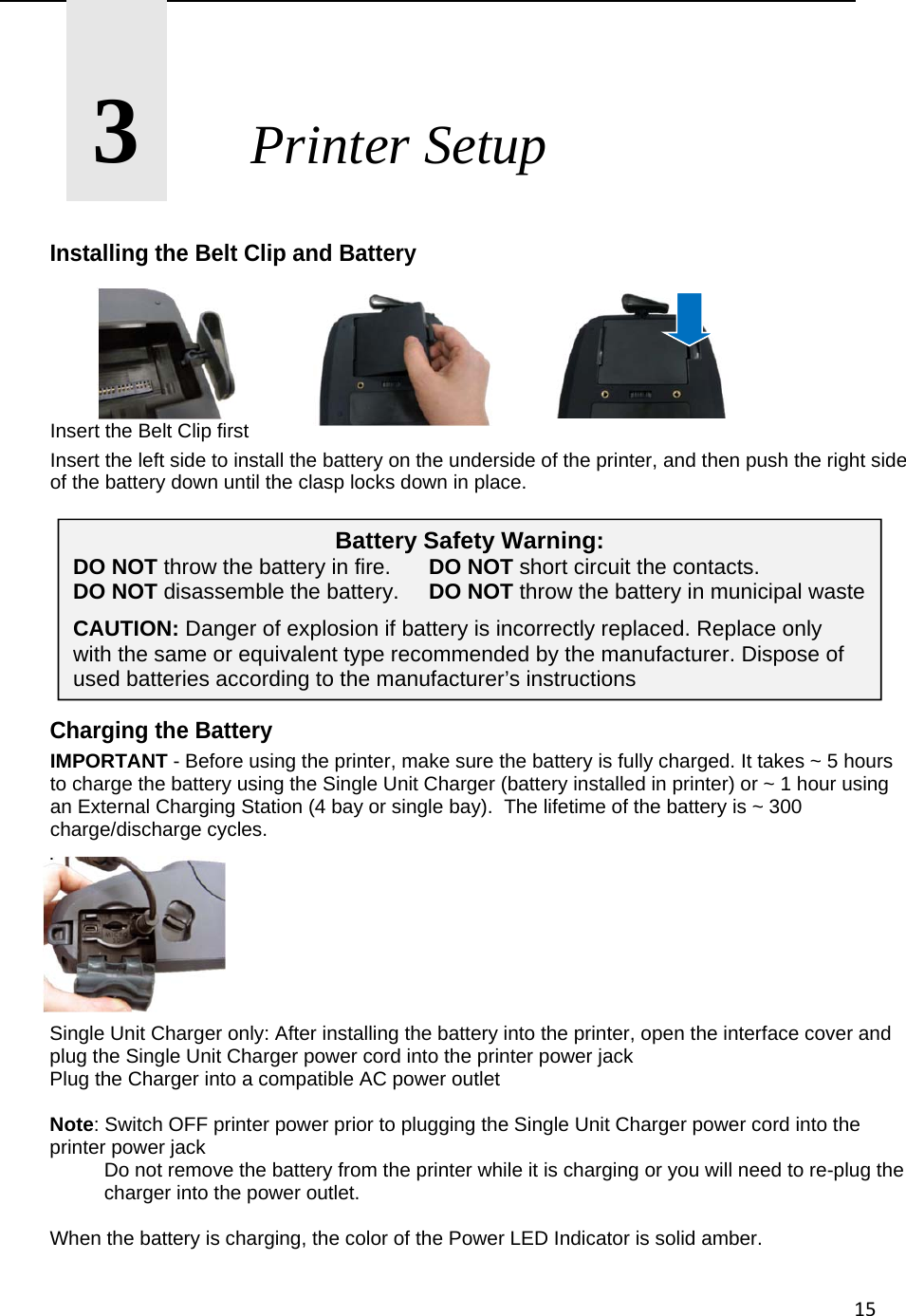 15      3       Printer Setup  Installing the Belt Clip and Battery             Insert the Belt Clip first Insert the left side to install the battery on the underside of the printer, and then push the right side of the battery down until the clasp locks down in place.         Charging the Battery IMPORTANT - Before using the printer, make sure the battery is fully charged. It takes ~ 5 hours to charge the battery using the Single Unit Charger (battery installed in printer) or ~ 1 hour using an External Charging Station (4 bay or single bay).  The lifetime of the battery is ~ 300 charge/discharge cycles. .        Single Unit Charger only: After installing the battery into the printer, open the interface cover and plug the Single Unit Charger power cord into the printer power jack Plug the Charger into a compatible AC power outlet  Note: Switch OFF printer power prior to plugging the Single Unit Charger power cord into the printer power jack   Do not remove the battery from the printer while it is charging or you will need to re-plug the          charger into the power outlet.  When the battery is charging, the color of the Power LED Indicator is solid amber. Battery Safety Warning: DO NOT throw the battery in fire.   DO NOT short circuit the contacts. DO NOT disassemble the battery.  DO NOT throw the battery in municipal waste CAUTION: Danger of explosion if battery is incorrectly replaced. Replace only with the same or equivalent type recommended by the manufacturer. Dispose of used batteries according to the manufacturer&rsquo;s instructions 