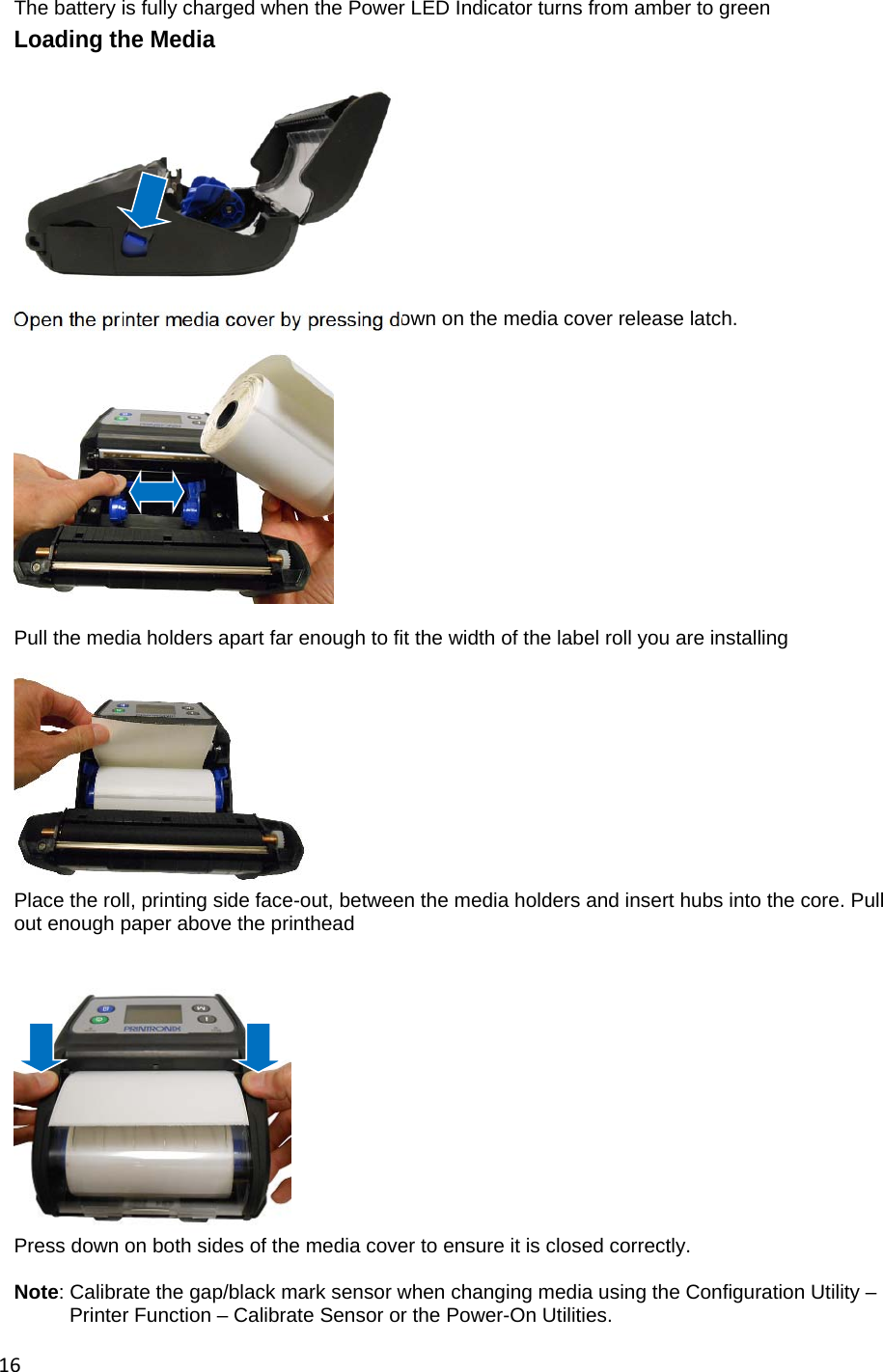 16The battery is fully charged when the Power LED Indicator turns from amber to green Loading the Media             Open the printer media cover by pressing down on the media cover release latch.    Pull the media holders apart far enough to fit the width of the label roll you are installing   Place the roll, printing side face-out, between the media holders and insert hubs into the core. Pull out enough paper above the printhead    Press down on both sides of the media cover to ensure it is closed correctly.  Note: Calibrate the gap/black mark sensor when changing media using the Configuration Utility &ndash;          Printer Function &ndash; Calibrate Sensor or the Power-On Utilities.  