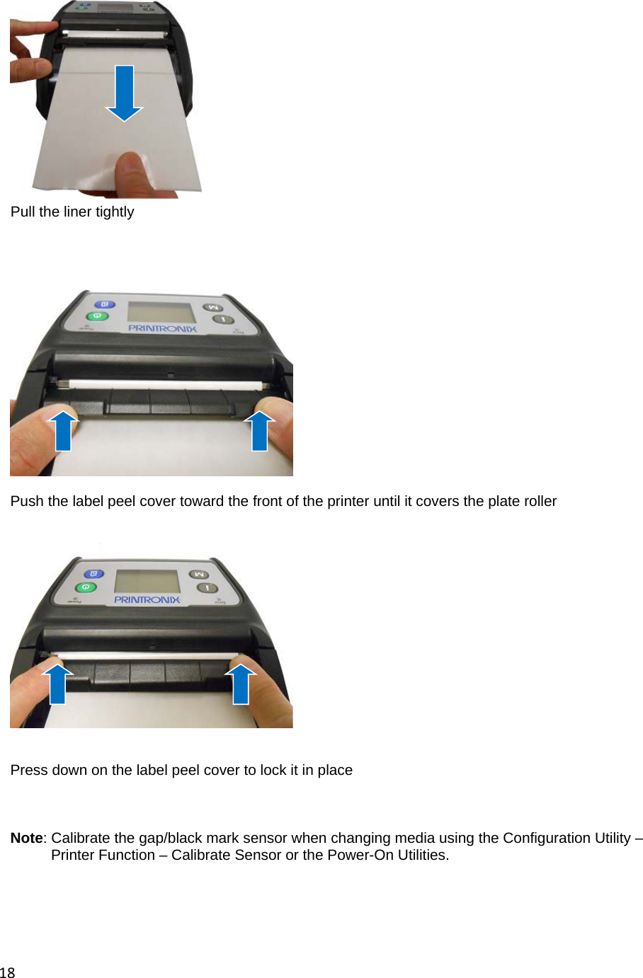 18  Pull the liner tightly           Push the label peel cover toward the front of the printer until it covers the plate roller      Press down on the label peel cover to lock it in place    Note: Calibrate the gap/black mark sensor when changing media using the Configuration Utility &ndash;          Printer Function &ndash; Calibrate Sensor or the Power-On Utilities.      