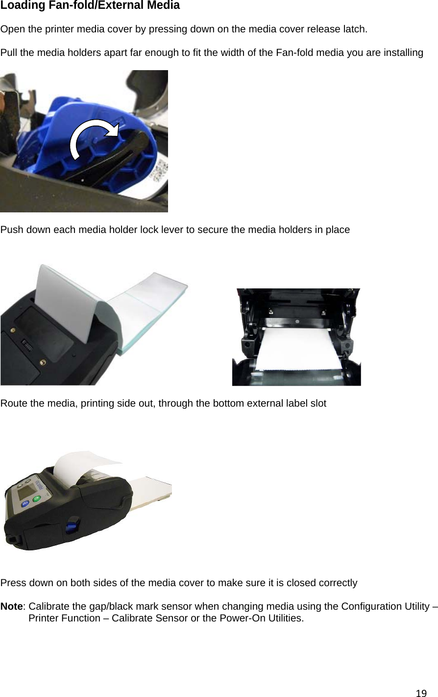 19Loading Fan-fold/External Media  Open the printer media cover by pressing down on the media cover release latch.  Pull the media holders apart far enough to fit the width of the Fan-fold media you are installing    Push down each media holder lock lever to secure the media holders in place        Route the media, printing side out, through the bottom external label slot       Press down on both sides of the media cover to make sure it is closed correctly  Note: Calibrate the gap/black mark sensor when changing media using the Configuration Utility &ndash;          Printer Function &ndash; Calibrate Sensor or the Power-On Utilities.     