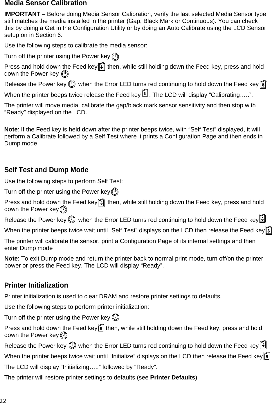 22 Media Sensor Calibration IMPORTANT &ndash; Before doing Media Sensor Calibration, verify the last selected Media Sensor type still matches the media installed in the printer (Gap, Black Mark or Continuous). You can check this by doing a Get in the Configuration Utility or by doing an Auto Calibrate using the LCD Sensor setup on in Section 6. Use the following steps to calibrate the media sensor: Turn off the printer using the Power key  Press and hold down the Feed key      then, while still holding down the Feed key, press and hold down the Power key Release the Power key       when the Error LED turns red continuing to hold down the Feed key When the printer beeps twice release the Feed key     . The LCD will display &ldquo;Calibrating&hellip;..&rdquo;. The printer will move media, calibrate the gap/black mark sensor sensitivity and then stop with &ldquo;Ready&rdquo; displayed on the LCD.  Note: If the Feed key is held down after the printer beeps twice, with &ldquo;Self Test&rdquo; displayed, it will perform a Calibrate followed by a Self Test where it prints a Configuration Page and then ends in Dump mode.   Self Test and Dump Mode Use the following steps to perform Self Test: Turn off the printer using the Power key  Press and hold down the Feed key      then, while still holding down the Feed key, press and hold down the Power key Release the Power key       when the Error LED turns red continuing to hold down the Feed key When the printer beeps twice wait until &ldquo;Self Test&rdquo; displays on the LCD then release the Feed key       The printer will calibrate the sensor, print a Configuration Page of its internal settings and then enter Dump mode Note: To exit Dump mode and return the printer back to normal print mode, turn off/on the printer power or press the Feed key. The LCD will display &ldquo;Ready&rdquo;.  Printer Initialization Printer initialization is used to clear DRAM and restore printer settings to defaults. Use the following steps to perform printer initialization: Turn off the printer using the Power key  Press and hold down the Feed key     then, while still holding down the Feed key, press and hold down the Power key Release the Power key       when the Error LED turns red continuing to hold down the Feed key When the printer beeps twice wait until &ldquo;Initialize&rdquo; displays on the LCD then release the Feed key       The LCD will display &ldquo;Initializing&hellip;..&rdquo; followed by &ldquo;Ready&rdquo;. The printer will restore printer settings to defaults (see Printer Defaults)   