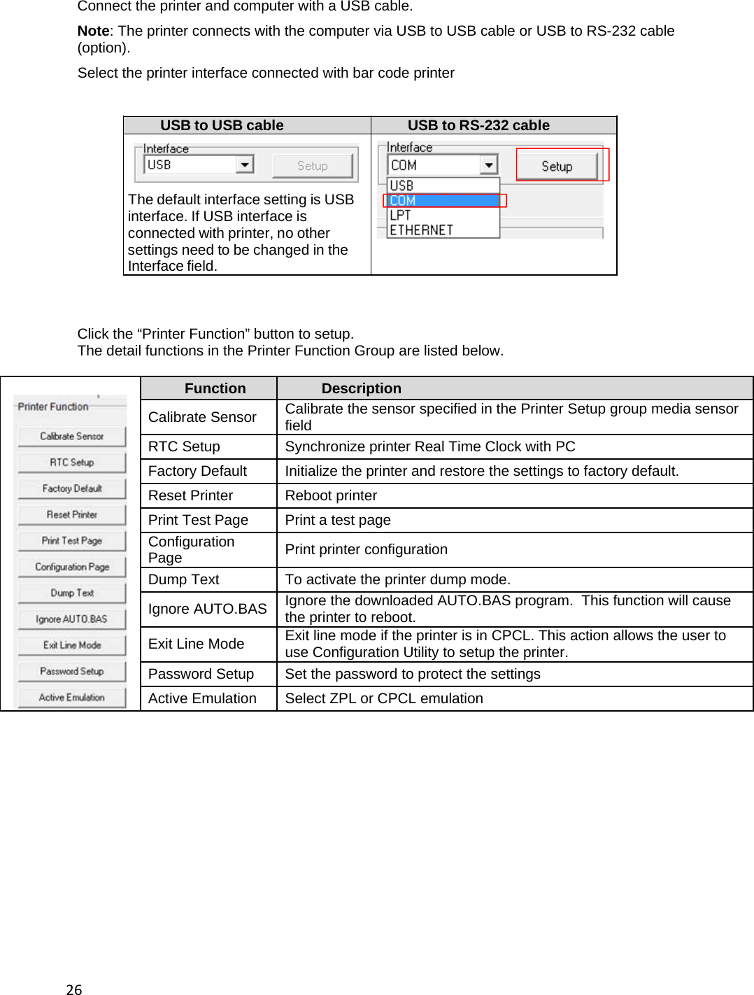 26Connect the printer and computer with a USB cable. Note: The printer connects with the computer via USB to USB cable or USB to RS-232 cable (option). Select the printer interface connected with bar code printer  USB to USB cable  USB to RS-232 cable     The default interface setting is USB    interface. If USB interface is   connected with printer, no other   settings need to be changed in the   Interface field.      Click the &ldquo;Printer Function&rdquo; button to setup. The detail functions in the Printer Function Group are listed below.  Function  Description Calibrate Sensor  Calibrate the sensor specified in the Printer Setup group media sensor field RTC Setup  Synchronize printer Real Time Clock with PC Factory Default  Initialize the printer and restore the settings to factory default. Reset Printer  Reboot printer Print Test Page  Print a test page Configuration Page  Print printer configuration Dump Text  To activate the printer dump mode. Ignore AUTO.BAS  Ignore the downloaded AUTO.BAS program.  This function will cause the printer to reboot. Exit Line Mode  Exit line mode if the printer is in CPCL. This action allows the user to use Configuration Utility to setup the printer. Password Setup  Set the password to protect the settings Active Emulation  Select ZPL or CPCL emulation               