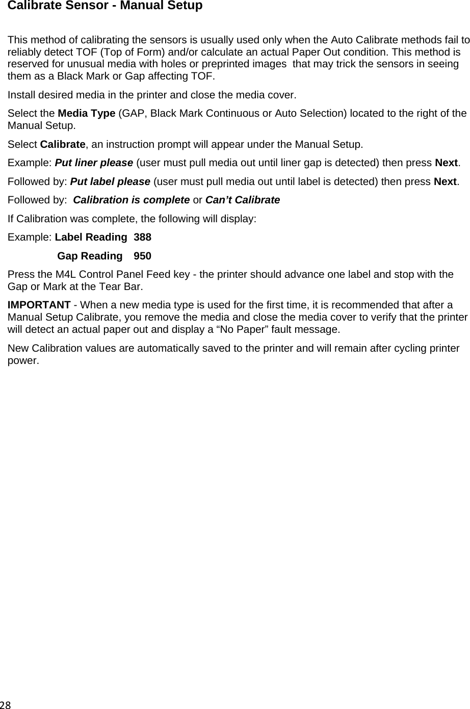 28 Calibrate Sensor - Manual Setup  This method of calibrating the sensors is usually used only when the Auto Calibrate methods fail to reliably detect TOF (Top of Form) and/or calculate an actual Paper Out condition. This method is reserved for unusual media with holes or preprinted images  that may trick the sensors in seeing them as a Black Mark or Gap affecting TOF. Install desired media in the printer and close the media cover. Select the Media Type (GAP, Black Mark Continuous or Auto Selection) located to the right of the Manual Setup. Select Calibrate, an instruction prompt will appear under the Manual Setup. Example: Put liner please (user must pull media out until liner gap is detected) then press Next. Followed by: Put label please (user must pull media out until label is detected) then press Next. Followed by:  Calibration is complete or Can&rsquo;t Calibrate If Calibration was complete, the following will display: Example: Label Reading  388 Gap Reading   950 Press the M4L Control Panel Feed key - the printer should advance one label and stop with the Gap or Mark at the Tear Bar. IMPORTANT - When a new media type is used for the first time, it is recommended that after a Manual Setup Calibrate, you remove the media and close the media cover to verify that the printer will detect an actual paper out and display a &ldquo;No Paper&rdquo; fault message. New Calibration values are automatically saved to the printer and will remain after cycling printer power.                   