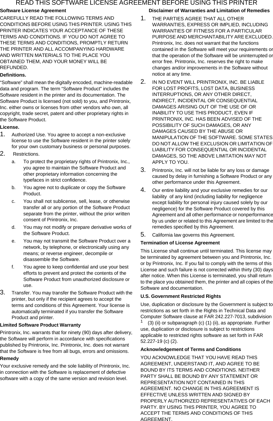 READ THIS SOFTWARE LICENSE AGREEMENT BEFORE USING THIS PRINTER Software License Agreement CAREFULLY READ THE FOLLOWING TERMS AND CONDITIONS BEFORE USING THIS PRINTER. USING THIS PRINTER INDICATES YOUR ACCEPTANCE OF THESE TERMS AND CONDITIONS. IF YOU DO NOT AGREE TO THESE TERMS AND CONDITIONS, PROMPTLY RETURN THE PRINTER AND ALL ACCOMPANYING HARDWARE AND WRITTEN MATERIALS TO THE PLACE YOU OBTAINED THEM, AND YOUR MONEY WILL BE REFUNDED. Definitions. &ldquo;Software&rdquo; shall mean the digitally encoded, machine-readable data and program. The term &ldquo;Software Product&rdquo; includes the Software resident in the printer and its documentation. The Software Product is licensed (not sold) to you, and Printronix, Inc. either owns or licenses from other vendors who own, all copyright, trade secret, patent and other proprietary rights in the Software Product. License. 1. Authorized Use. You agree to accept a non-exclusive license to use the Software resident in the printer solely for your own customary business or personal purposes. 2. Restrictions. a. To protect the proprietary rights of Printronix, Inc., you agree to maintain the Software Product and other proprietary information concerning the typefaces in strict confidence. b. You agree not to duplicate or copy the Software Product. c. You shall not sublicense, sell, lease, or otherwise transfer all or any portion of the Software Product separate from the printer, without the prior written consent of Printronix, Inc. d. You may not modify or prepare derivative works of the Software Product. e. You may not transmit the Software Product over a network, by telephone, or electronically using any means; or reverse engineer, decompile or disassemble the Software. f. You agree to keep confidential and use your best efforts to prevent and protect the contents of the Software Product from unauthorized disclosure or use. 3. Transfer. You may transfer the Software Product with the printer, but only if the recipient agrees to accept the terms and conditions of this Agreement. Your license is automatically terminated if you transfer the Software Product and printer. Limited Software Product Warranty Printronix, Inc. warrants that for ninety (90) days after delivery, the Software will perform in accordance with specifications published by Printronix, Inc. Printronix, Inc. does not warrant that the Software is free from all bugs, errors and omissions. Remedy Your exclusive remedy and the sole liability of Printronix, Inc. in connection with the Software is replacement of defective software with a copy of the same version and revision level. Disclaimer of Warranties and Limitation of Remedies 1. THE PARTIES AGREE THAT ALL OTHER WARRANTIES, EXPRESS OR IMPLIED, INCLUDING WARRANTIES OF FITNESS FOR A PARTICULAR PURPOSE AND MERCHANTABILITY ARE EXCLUDED. Printronix, Inc. does not warrant that the functions contained in the Software will meet your requirements or that the operation of the Software will be uninterrupted or error free. Printronix, Inc. reserves the right to make changes and/or improvements in the Software without notice at any time. 2. IN NO EVENT WILL PRINTRONIX, INC. BE LIABLE FOR LOST PROFITS, LOST DATA, BUSINESS INTERRUPTIONS, OR ANY OTHER DIRECT, INDIRECT, INCIDENTAL OR CONSEQUENTIAL DAMAGES ARISING OUT OF THE USE OF OR INABILITY TO USE THIS PRODUCT, EVEN IF PRINTRONIX, INC. HAS BEEN ADVISED OF THE POSSIBILITY OF SUCH DAMAGES, OR ANY DAMAGES CAUSED BY THE ABUSE OR MANIPULATION OF THE SOFTWARE. SOME STATES DO NOT ALLOW THE EXCLUSION OR LIMITATION OF LIABILITY FOR CONSEQUENTIAL OR INCIDENTAL DAMAGES, SO THE ABOVE LIMITATION MAY NOT APPLY TO YOU. 3. Printronix, Inc. will not be liable for any loss or damage caused by delay in furnishing a Software Product or any other performance under this Agreement. 4. Our entire liability and your exclusive remedies for our liability  of any kind (including liability for negligence except liability for personal injury caused solely by our negligence) for the Software Product covered by this Agreement and all other performance or nonperformance by us under or related to this Agreement are limited to the remedies specified by this Agreement. 5. California law governs this Agreement. Termination of License Agreement This License shall continue until terminated. This license may be terminated by agreement between you and Printronix, Inc. or by Printronix, Inc. If you fail to comply with the terms of this License and such failure is not corrected within thirty (30) days after notice. When this License is terminated, you shall return to the place you obtained them, the printer and all copies of the Software and documentation. U.S. Government Restricted Rights Use, duplication or disclosure by the Government is subject to restrictions as set forth in the Rights in Technical Data and Computer Software clause at FAR 242.227-7013, subdivision 1 (3) (ii) or subparagraph (c) (1) (ii), as appropriate. Further use, duplication or disclosure is subject to restrictions applicable to restricted rights software as set forth in FAR 52.227-19 (c) (2). Acknowledgement of Terms and Conditions YOU ACKNOWLEDGE THAT YOU HAVE READ THIS AGREEMENT, UNDERSTAND IT, AND AGREE TO BE BOUND BY ITS TERMS AND CONDITIONS. NEITHER PARTY SHALL BE BOUND BY ANY STATEMENT OR REPRESENTATION NOT CONTAINED IN THIS AGREEMENT. NO CHANGE IN THIS AGREEMENT IS EFFECTIVE UNLESS WRITTEN AND SIGNED BY PROPERLY AUTHORIZED REPRESENTATIVES OF EACH PARTY. BY USING THIS PRINTER, YOU AGREE TO ACCEPT THE TERMS AND CONDITIONS OF THIS AGREEMENT. 