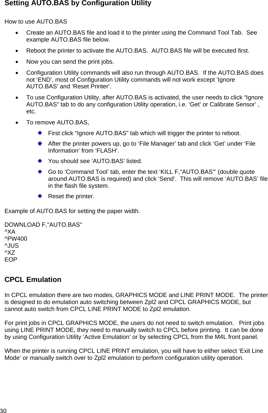 30Setting AUTO.BAS by Configuration Utility  How to use AUTO.BAS   Create an AUTO.BAS file and load it to the printer using the Command Tool Tab.  See example AUTO.BAS file below.   Reboot the printer to activate the AUTO.BAS.  AUTO.BAS file will be executed first.     Now you can send the print jobs.   Configuration Utility commands will also run through AUTO.BAS.  If the AUTO.BAS does not &lsquo;END&rsquo;, most of Configuration Utility commands will not work except &lsquo;Ignore AUTO.BAS&rsquo; and &lsquo;Reset Printer&rsquo;.   To use Configuration Utility, after AUTO.BAS is activated, the user needs to click &ldquo;Ignore AUTO.BAS&rdquo; tab to do any configuration Utility operation, i.e. &lsquo;Get&rsquo; or Calibrate Sensor&rsquo; , etc.   To remove AUTO.BAS,    First click &ldquo;Ignore AUTO.BAS&rdquo; tab which will trigger the printer to reboot.     After the printer powers up, go to &lsquo;File Manager&rsquo; tab and click &lsquo;Get&rsquo; under &lsquo;File Information&rsquo; from &lsquo;FLASH&rsquo;.   You should see &lsquo;AUTO.BAS&rsquo; listed.   Go to &lsquo;Command Tool&rsquo; tab, enter the text &lsquo;KILL F,&rdquo;AUTO.BAS&rdquo;&rsquo; (double quote around AUTO.BAS is required) and click &lsquo;Send&rsquo;.  This will remove &lsquo;AUTO.BAS&rsquo; file in the flash file system.   Reset the printer.  Example of AUTO.BAS for setting the paper width.  DOWNLOAD F,"AUTO.BAS" ^XA ^PW400 ^JUS ^XZ EOP  CPCL Emulation In CPCL emulation there are two modes, GRAPHICS MODE and LINE PRINT MODE.  The printer is designed to do emulation auto switching between Zpl2 and CPCL GRAPHICS MODE, but cannot auto switch from CPCL LINE PRINT MODE to Zpl2 emulation.  For print jobs in CPCL GRAPHICS MODE, the users do not need to switch emulation.   Print jobs using LINE PRINT MODE, they need to manually switch to CPCL before printing.  It can be done by using Configuration Utility &lsquo;Active Emulation&rsquo; or by selecting CPCL from the M4L front panel.  When the printer is running CPCL LINE PRINT emulation, you will have to either select &lsquo;Exit Line Mode&rsquo; or manually switch over to Zpl2 emulation to perform configuration utility operation.     