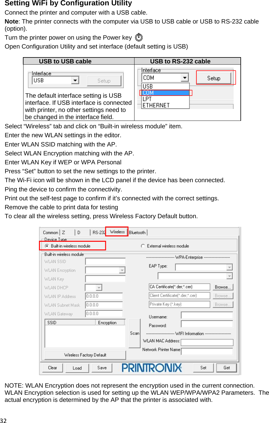 32Setting WiFi by Configuration Utility Connect the printer and computer with a USB cable. Note: The printer connects with the computer via USB to USB cable or USB to RS-232 cable (option). Turn the printer power on using the Power key  Open Configuration Utility and set interface (default setting is USB)  USB to USB cable  USB to RS-232 cable    The default interface setting is USB     interface. If USB interface is connected with printer, no other settings need to   be changed in the interface field.   Select &ldquo;Wireless&rdquo; tab and click on &ldquo;Built-in wireless module&rdquo; item. Enter the new WLAN settings in the editor. Enter WLAN SSID matching with the AP. Select WLAN Encryption matching with the AP. Enter WLAN Key if WEP or WPA Personal Press &ldquo;Set&rdquo; button to set the new settings to the printer. The Wi-Fi icon will be shown in the LCD panel if the device has been connected. Ping the device to confirm the connectivity. Print out the self-test page to confirm if it&rsquo;s connected with the correct settings. Remove the cable to print data for testing To clear all the wireless setting, press Wireless Factory Default button.    NOTE: WLAN Encryption does not represent the encryption used in the current connection.  WLAN Encryption selection is used for setting up the WLAN WEP/WPA/WPA2 Parameters.  The actual encryption is determined by the AP that the printer is associated with.  