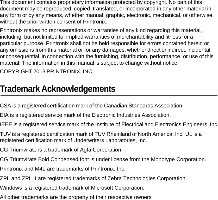 This document contains proprietary information protected by copyright. No part of this document may be reproduced, copied, translated, or incorporated in any other material in any form or by any means, whether manual, graphic, electronic, mechanical, or otherwise, without the prior written consent of Printronix. Printronix makes no representations or warranties of any kind regarding this material, including, but not limited to, implied warranties of merchantability and fitness for a particular purpose. Printronix shall not be held responsible for errors contained herein or any omissions from this material or for any damages, whether direct or indirect, incidental or consequential, in connection with the furnishing, distribution, performance, or use of this material. The information in this manual is subject to change without notice. COPYRIGHT 2013 PRINTRONIX, INC. Trademark Acknowledgements CSA is a registered certification mark of the Canadian Standards Association.  EIA is a registered service mark of the Electronic Industries Association.  IEEE is a registered service mark of the Institute of Electrical and Electronics Engineers, Inc. TUV is a registered certification mark of TUV Rheinland of North America, Inc. UL is a registered certification mark of Underwriters Laboratories, Inc. CG Triumvirate is a trademark of Agfa Corporation.  CG Triumvirate Bold Condensed font is under license from the Monotype Corporation. Printronix and M4L are trademarks of Printronix, Inc.  ZPL and ZPL II are registered trademarks of Zebra Technologies Corporation. Windows is a registered trademark of Microsoft Corporation.  All other trademarks are the property of their respective owners