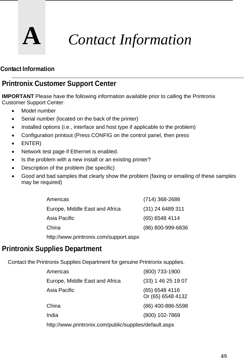 49      A       Contact Information  Contact Information Printronix Customer Support Center IMPORTANT Please have the following information available prior to calling the Printronix Customer Support Center:  Model number   Serial number (located on the back of the printer)   Installed options (i.e., interface and host type if applicable to the problem)   Configuration printout (Press CONFIG on the control panel, then press  ENTER)   Network test page if Ethernet is enabled.   Is the problem with a new install or an existing printer?   Description of the problem (be specific)   Good and bad samples that clearly show the problem (faxing or emailing of these samples may be required)  Americas    (714) 368-2686 Europe, Middle East and Africa    (31) 24 6489 311 Asia Pacific    (65) 6548 4114 China     (86) 800-999-6836 http://www.printronix.com/support.aspx Printronix Supplies Department  Contact the Printronix Supplies Department for genuine Printronix supplies. Americas    (800) 733-1900 Europe, Middle East and Africa    (33) 1 46 25 19 07 Asia Pacific    (65) 6548 4116      Or (65) 6548 4132 China     (86) 400-886-5598 India     (800) 102-7869 http://www.printronix.com/public/supplies/default.aspx   