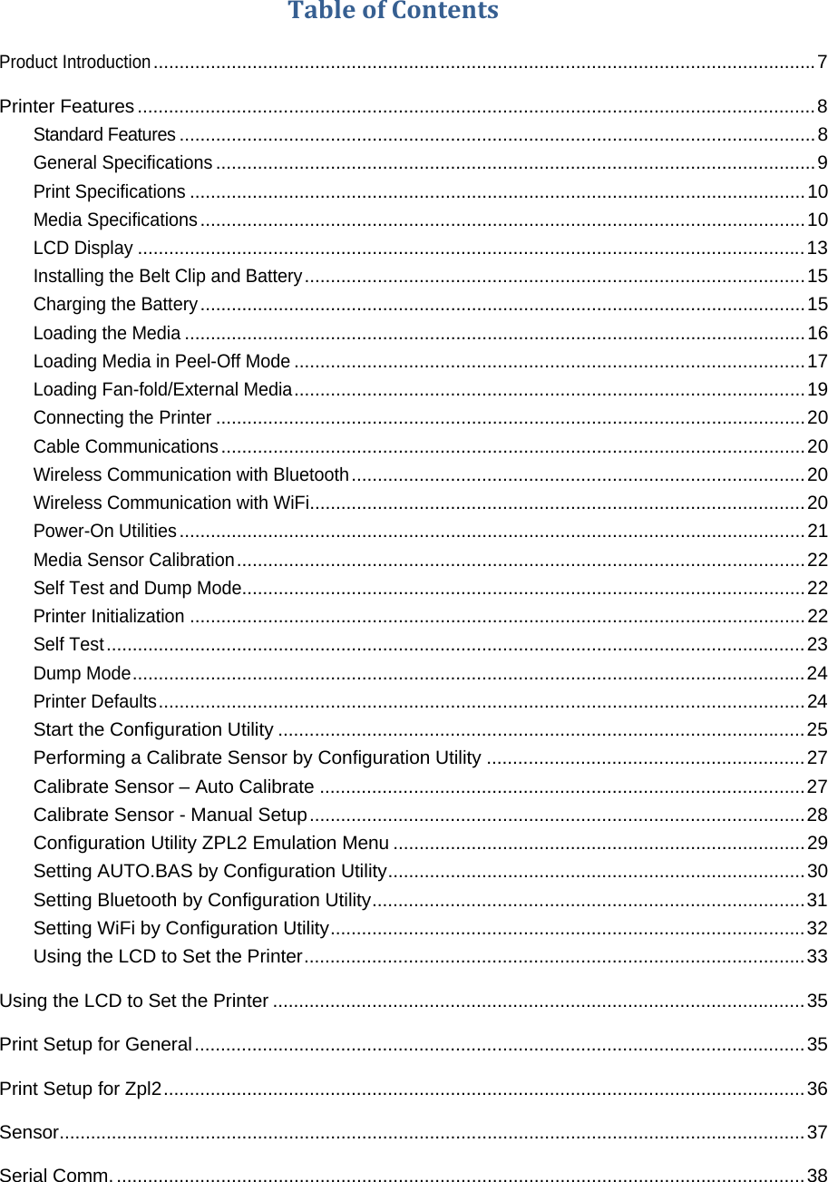 TableofContentsProduct Introduction ............................................................................................................................... 7Printer Features .................................................................................................................................. 8Standard Features .......................................................................................................................... 8General Specifications ................................................................................................................... 9Print Specifications ...................................................................................................................... 10Media Specifications .................................................................................................................... 10LCD Display ................................................................................................................................ 13Installing the Belt Clip and Battery ................................................................................................ 15Charging the Battery .................................................................................................................... 15Loading the Media ....................................................................................................................... 16Loading Media in Peel-Off Mode .................................................................................................. 17Loading Fan-fold/External Media .................................................................................................. 19Connecting the Printer ................................................................................................................. 20Cable Communications ................................................................................................................ 20Wireless Communication with Bluetooth ....................................................................................... 20Wireless Communication with WiFi ............................................................................................... 20Power-On Utilities ........................................................................................................................ 21Media Sensor Calibration ............................................................................................................. 22Self Test and Dump Mode............................................................................................................ 22Printer Initialization ...................................................................................................................... 22Self Test ...................................................................................................................................... 23Dump Mode ................................................................................................................................. 24Printer Defaults ............................................................................................................................ 24Start the Configuration Utility ..................................................................................................... 25Performing a Calibrate Sensor by Configuration Utility ............................................................. 27Calibrate Sensor &ndash; Auto Calibrate ............................................................................................. 27Calibrate Sensor - Manual Setup ............................................................................................... 28Configuration Utility ZPL2 Emulation Menu ............................................................................... 29Setting AUTO.BAS by Configuration Utility ................................................................................ 30Setting Bluetooth by Configuration Utility ................................................................................... 31Setting WiFi by Configuration Utility ........................................................................................... 32Using the LCD to Set the Printer ................................................................................................ 33Using the LCD to Set the Printer ...................................................................................................... 35Print Setup for General ..................................................................................................................... 35Print Setup for Zpl2 ........................................................................................................................... 36Sensor ............................................................................................................................................... 37Serial Comm. .................................................................................................................................... 38