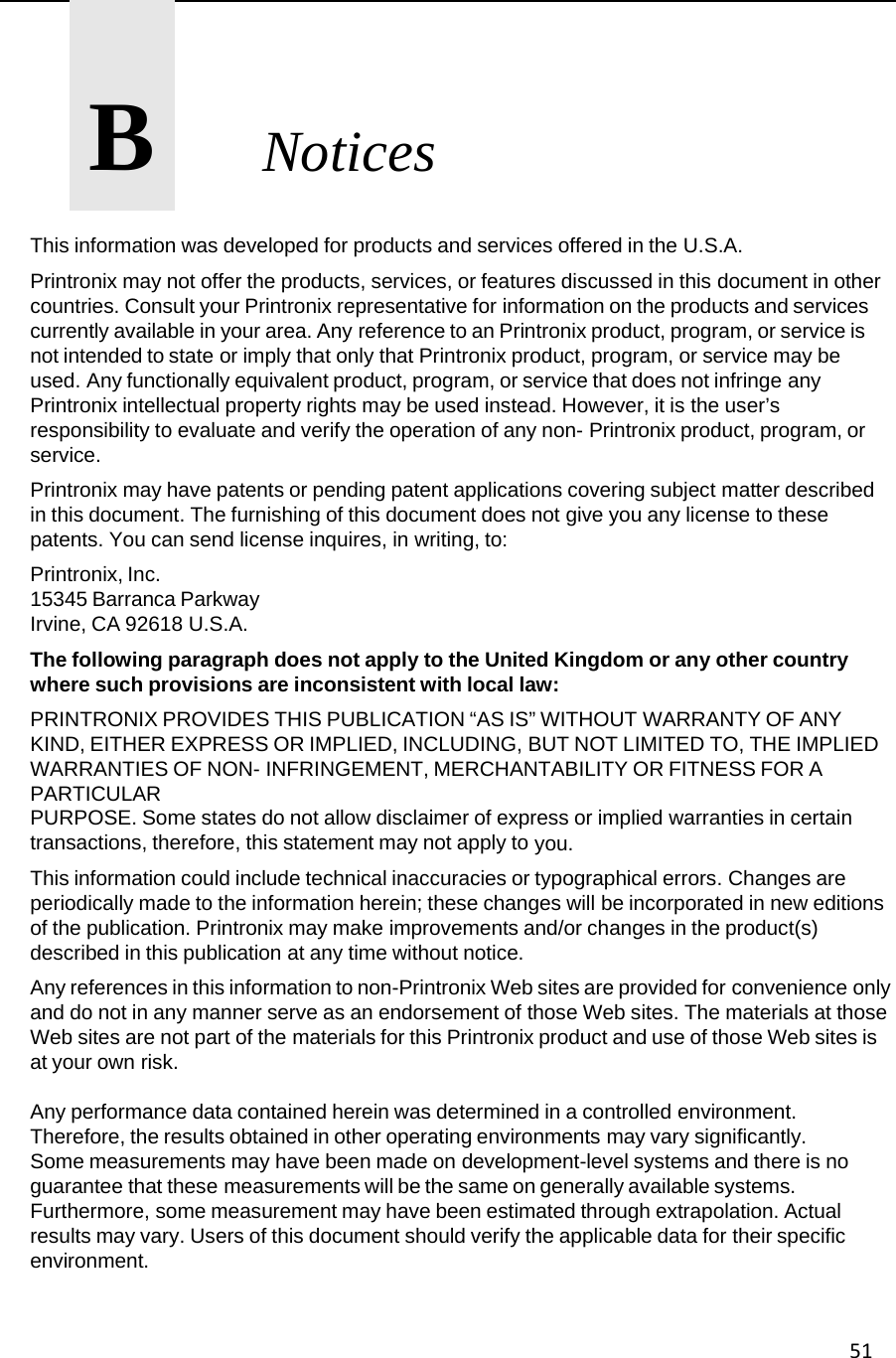 51      B       Notices This information was developed for products and services offered in the U.S.A. Printronix may not offer the products, services, or features discussed in this document in other countries. Consult your Printronix representative for information on the products and services currently available in your area. Any reference to an Printronix product, program, or service is not intended to state or imply that only that Printronix product, program, or service may be used. Any functionally equivalent product, program, or service that does not infringe any Printronix intellectual property rights may be used instead. However, it is the user&rsquo;s responsibility to evaluate and verify the operation of any non- Printronix product, program, or service. Printronix may have patents or pending patent applications covering subject matter described in this document. The furnishing of this document does not give you any license to these patents. You can send license inquires, in writing, to: Printronix, Inc. 15345 Barranca Parkway Irvine, CA 92618 U.S.A. The following paragraph does not apply to the United Kingdom or any other country where such provisions are inconsistent with local law: PRINTRONIX PROVIDES THIS PUBLICATION &ldquo;AS IS&rdquo; WITHOUT WARRANTY OF ANY KIND, EITHER EXPRESS OR IMPLIED, INCLUDING, BUT NOT LIMITED TO, THE IMPLIED WARRANTIES OF NON- INFRINGEMENT, MERCHANTABILITY OR FITNESS FOR A PARTICULAR PURPOSE. Some states do not allow disclaimer of express or implied warranties in certain transactions, therefore, this statement may not apply to you. This information could include technical inaccuracies or typographical errors. Changes are periodically made to the information herein; these changes will be incorporated in new editions of the publication. Printronix may make improvements and/or changes in the product(s) described in this publication at any time without notice. Any references in this information to non-Printronix Web sites are provided for convenience only and do not in any manner serve as an endorsement of those Web sites. The materials at those Web sites are not part of the materials for this Printronix product and use of those Web sites is at your own risk. Any performance data contained herein was determined in a controlled environment. Therefore, the results obtained in other operating environments may vary significantly. Some measurements may have been made on development-level systems and there is no guarantee that these measurements will be the same on generally available systems. Furthermore, some measurement may have been estimated through extrapolation. Actual results may vary. Users of this document should verify the applicable data for their specific environment.  