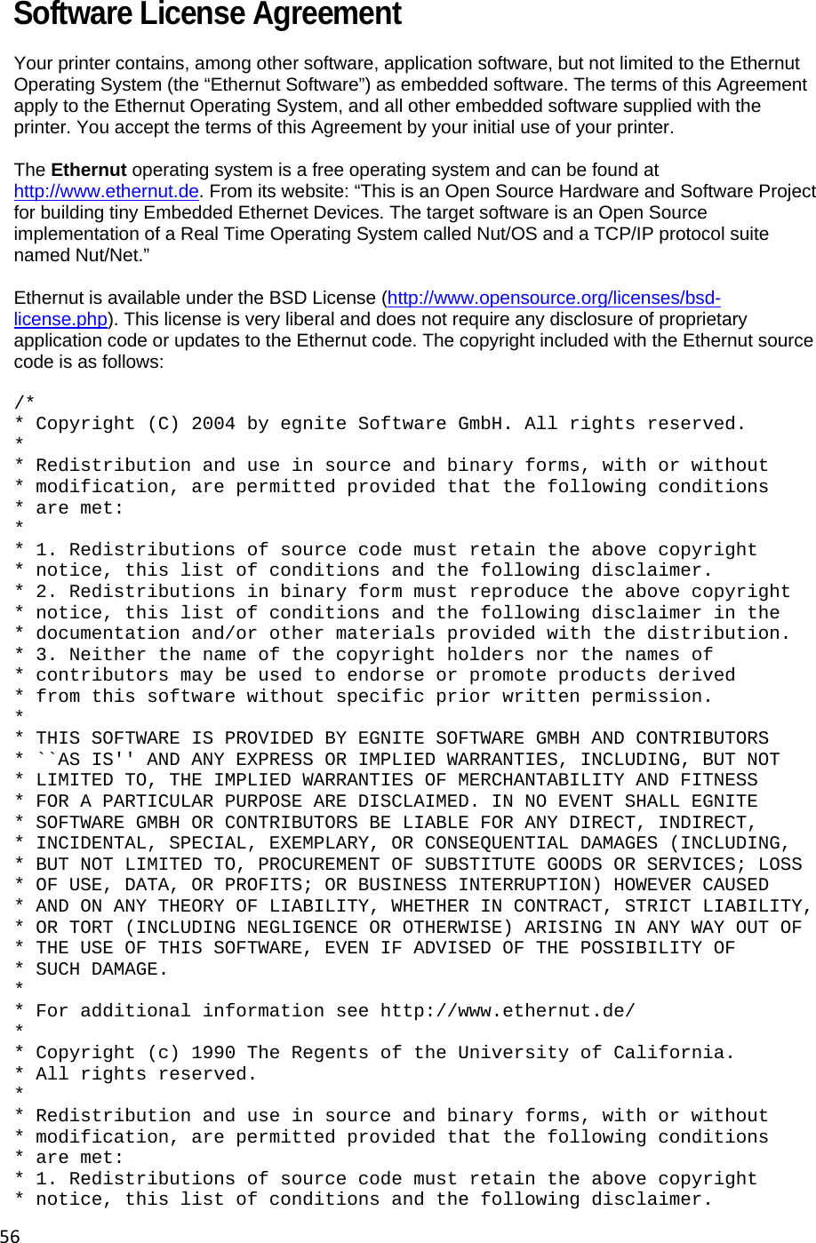 56Software License Agreement Your printer contains, among other software, application software, but not limited to the Ethernut Operating System (the &ldquo;Ethernut Software&rdquo;) as embedded software. The terms of this Agreement apply to the Ethernut Operating System, and all other embedded software supplied with the printer. You accept the terms of this Agreement by your initial use of your printer.   The Ethernut operating system is a free operating system and can be found at http://www.ethernut.de. From its website: &ldquo;This is an Open Source Hardware and Software Project for building tiny Embedded Ethernet Devices. The target software is an Open Source implementation of a Real Time Operating System called Nut/OS and a TCP/IP protocol suite named Nut/Net.&rdquo;   Ethernut is available under the BSD License (http://www.opensource.org/licenses/bsd-license.php). This license is very liberal and does not require any disclosure of proprietary application code or updates to the Ethernut code. The copyright included with the Ethernut source code is as follows:   /*  * Copyright (C) 2004 by egnite Software GmbH. All rights reserved.  *  * Redistribution and use in source and binary forms, with or without  * modification, are permitted provided that the following conditions  * are met:  *  * 1. Redistributions of source code must retain the above copyright  * notice, this list of conditions and the following disclaimer.  * 2. Redistributions in binary form must reproduce the above copyright  * notice, this list of conditions and the following disclaimer in the  * documentation and/or other materials provided with the distribution.  * 3. Neither the name of the copyright holders nor the names of  * contributors may be used to endorse or promote products derived  * from this software without specific prior written permission.  *  * THIS SOFTWARE IS PROVIDED BY EGNITE SOFTWARE GMBH AND CONTRIBUTORS  * ``AS IS'' AND ANY EXPRESS OR IMPLIED WARRANTIES, INCLUDING, BUT NOT  * LIMITED TO, THE IMPLIED WARRANTIES OF MERCHANTABILITY AND FITNESS  * FOR A PARTICULAR PURPOSE ARE DISCLAIMED. IN NO EVENT SHALL EGNITE  * SOFTWARE GMBH OR CONTRIBUTORS BE LIABLE FOR ANY DIRECT, INDIRECT,  * INCIDENTAL, SPECIAL, EXEMPLARY, OR CONSEQUENTIAL DAMAGES (INCLUDING,  * BUT NOT LIMITED TO, PROCUREMENT OF SUBSTITUTE GOODS OR SERVICES; LOSS  * OF USE, DATA, OR PROFITS; OR BUSINESS INTERRUPTION) HOWEVER CAUSED  * AND ON ANY THEORY OF LIABILITY, WHETHER IN CONTRACT, STRICT LIABILITY,  * OR TORT (INCLUDING NEGLIGENCE OR OTHERWISE) ARISING IN ANY WAY OUT OF  * THE USE OF THIS SOFTWARE, EVEN IF ADVISED OF THE POSSIBILITY OF  * SUCH DAMAGE.  ** For additional information see http://www.ethernut.de/  *  * Copyright (c) 1990 The Regents of the University of California.  * All rights reserved.  *  * Redistribution and use in source and binary forms, with or without  * modification, are permitted provided that the following conditions  * are met:  * 1. Redistributions of source code must retain the above copyright  * notice, this list of conditions and the following disclaimer.  