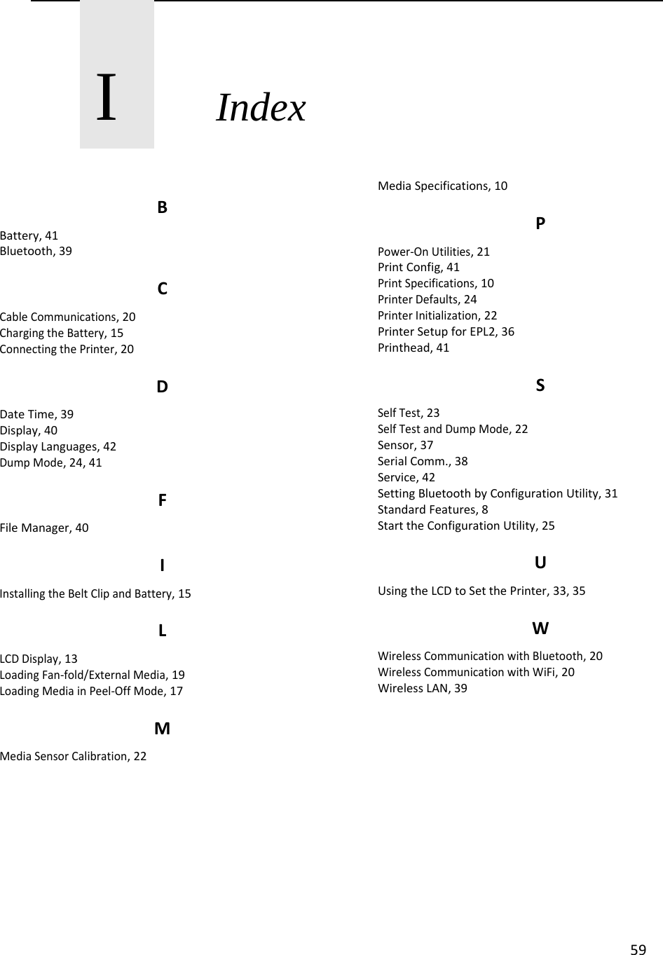 59      I       Index BBattery,41Bluetooth,39CCableCommunications,20ChargingtheBattery,15ConnectingthePrinter,20DDateTime,39Display,40DisplayLanguages,42DumpMode,24,41FFileManager,40IInstallingtheBeltClipandBattery,15LLCDDisplay,13LoadingFan‐fold/ExternalMedia,19LoadingMediainPeel‐OffMode,17MMediaSensorCalibration,22MediaSpecifications,10PPower‐OnUtilities,21PrintConfig,41PrintSpecifications,10PrinterDefaults,24PrinterInitialization,22PrinterSetupforEPL2,36Printhead,41SSelfTest,23SelfTestandDumpMode,22Sensor,37SerialComm.,38Service,42SettingBluetoothbyConfigurationUtility,31StandardFeatures,8StarttheConfigurationUtility,25UUsingtheLCDtoSetthePrinter,33,35WWirelessCommunicationwithBluetooth,20WirelessCommunicationwithWiFi,20WirelessLAN,39