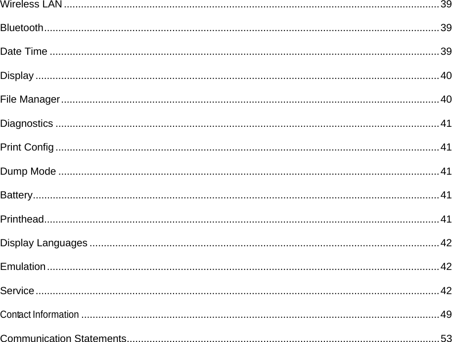 Wireless LAN .................................................................................................................................... 39Bluetooth ........................................................................................................................................... 39Date Time ......................................................................................................................................... 39Display .............................................................................................................................................. 40File Manager ..................................................................................................................................... 40Diagnostics ....................................................................................................................................... 41Print Config ....................................................................................................................................... 41Dump Mode ...................................................................................................................................... 41Battery ............................................................................................................................................... 41Printhead........................................................................................................................................... 41Display Languages ........................................................................................................................... 42Emulation .......................................................................................................................................... 42Service .............................................................................................................................................. 42Contact Information .............................................................................................................................. 49Communication Statements .............................................................................................................. 53