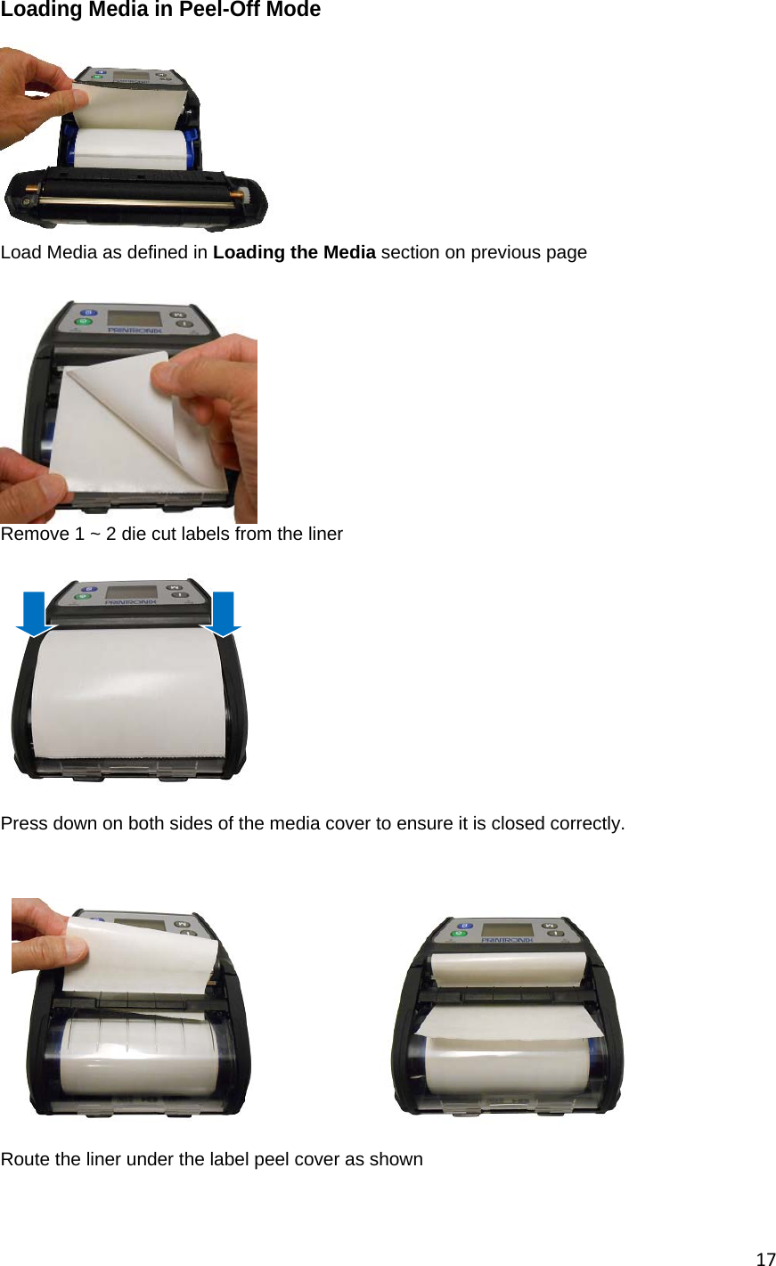 17Loading Media in Peel-Off Mode   Load Media as defined in Loading the Media section on previous page   Remove 1 ~ 2 die cut labels from the liner    Press down on both sides of the media cover to ensure it is closed correctly.                                                    Route the liner under the label peel cover as shown            