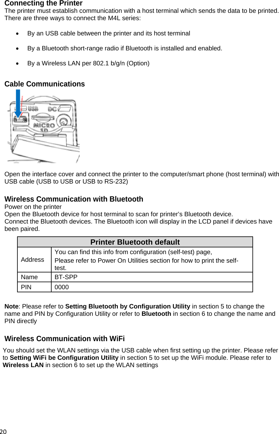 20Connecting the Printer The printer must establish communication with a host terminal which sends the data to be printed. There are three ways to connect the M4L series:    By an USB cable between the printer and its host terminal    By a Bluetooth short-range radio if Bluetooth is installed and enabled.    By a Wireless LAN per 802.1 b/g/n (Option)  Cable Communications    Open the interface cover and connect the printer to the computer/smart phone (host terminal) with USB cable (USB to USB or USB to RS-232)  Wireless Communication with Bluetooth Power on the printer Open the Bluetooth device for host terminal to scan for printer&rsquo;s Bluetooth device. Connect the Bluetooth devices. The Bluetooth icon will display in the LCD panel if devices have been paired. Printer Bluetooth default Address  You can find this info from configuration (self-test) page, Please refer to Power On Utilities section for how to print the self-test. Name BT-SPP PIN 0000  Note: Please refer to Setting Bluetooth by Configuration Utility in section 5 to change the name and PIN by Configuration Utility or refer to Bluetooth in section 6 to change the name and PIN directly  Wireless Communication with WiFi You should set the WLAN settings via the USB cable when first setting up the printer. Please refer to Setting WiFi be Configuration Utility in section 5 to set up the WiFi module. Please refer to Wireless LAN in section 6 to set up the WLAN settings      