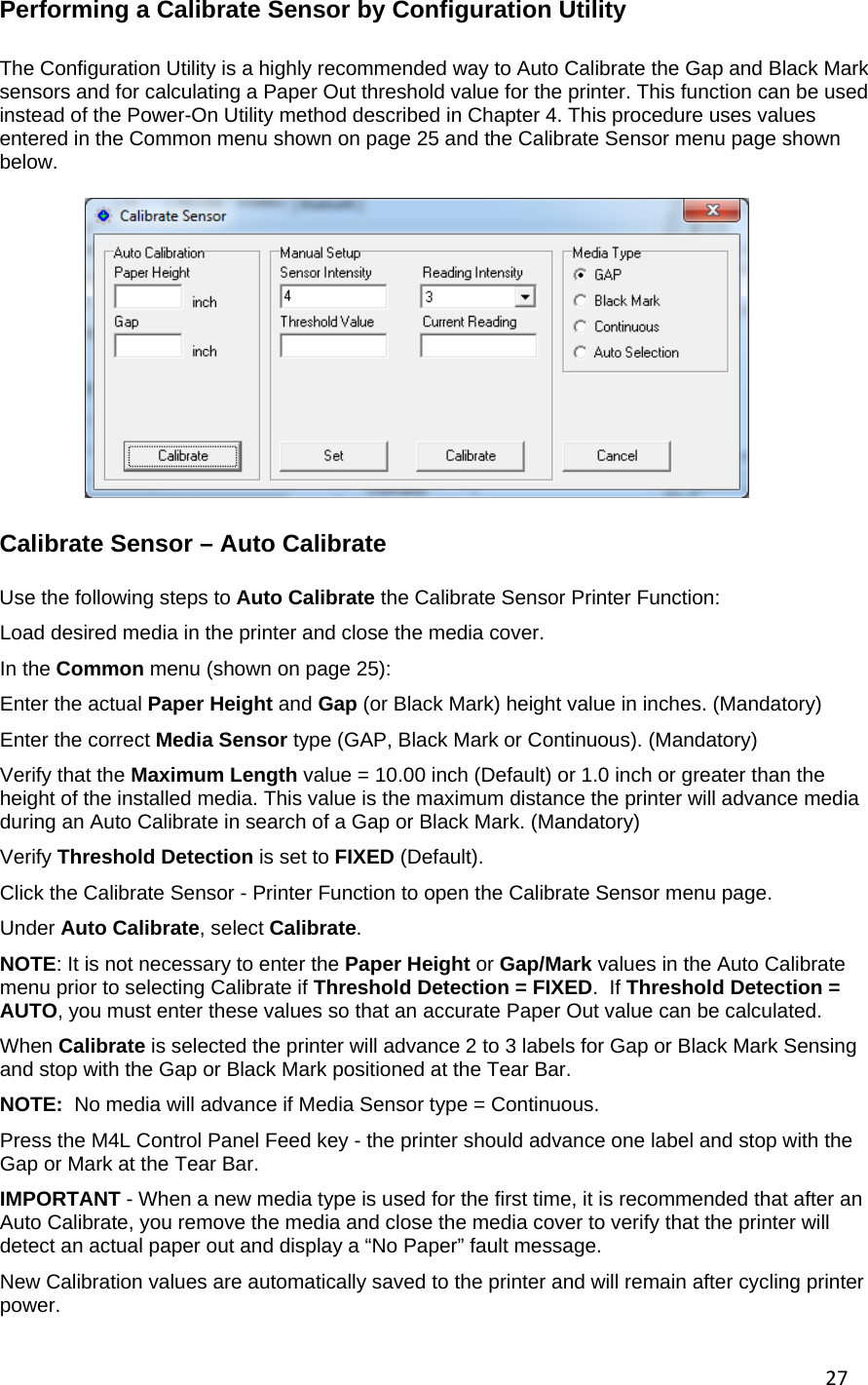 27Performing a Calibrate Sensor by Configuration Utility  The Configuration Utility is a highly recommended way to Auto Calibrate the Gap and Black Mark sensors and for calculating a Paper Out threshold value for the printer. This function can be used instead of the Power-On Utility method described in Chapter 4. This procedure uses values entered in the Common menu shown on page 25 and the Calibrate Sensor menu page shown below. Calibrate Sensor &ndash; Auto Calibrate  Use the following steps to Auto Calibrate the Calibrate Sensor Printer Function: Load desired media in the printer and close the media cover. In the Common menu (shown on page 25): Enter the actual Paper Height and Gap (or Black Mark) height value in inches. (Mandatory) Enter the correct Media Sensor type (GAP, Black Mark or Continuous). (Mandatory) Verify that the Maximum Length value = 10.00 inch (Default) or 1.0 inch or greater than the height of the installed media. This value is the maximum distance the printer will advance media during an Auto Calibrate in search of a Gap or Black Mark. (Mandatory) Verify Threshold Detection is set to FIXED (Default). Click the Calibrate Sensor - Printer Function to open the Calibrate Sensor menu page. Under Auto Calibrate, select Calibrate.  NOTE: It is not necessary to enter the Paper Height or Gap/Mark values in the Auto Calibrate menu prior to selecting Calibrate if Threshold Detection = FIXED.  If Threshold Detection = AUTO, you must enter these values so that an accurate Paper Out value can be calculated. When Calibrate is selected the printer will advance 2 to 3 labels for Gap or Black Mark Sensing and stop with the Gap or Black Mark positioned at the Tear Bar.  NOTE:  No media will advance if Media Sensor type = Continuous.  Press the M4L Control Panel Feed key - the printer should advance one label and stop with the Gap or Mark at the Tear Bar. IMPORTANT - When a new media type is used for the first time, it is recommended that after an Auto Calibrate, you remove the media and close the media cover to verify that the printer will detect an actual paper out and display a &ldquo;No Paper&rdquo; fault message. New Calibration values are automatically saved to the printer and will remain after cycling printer power. 