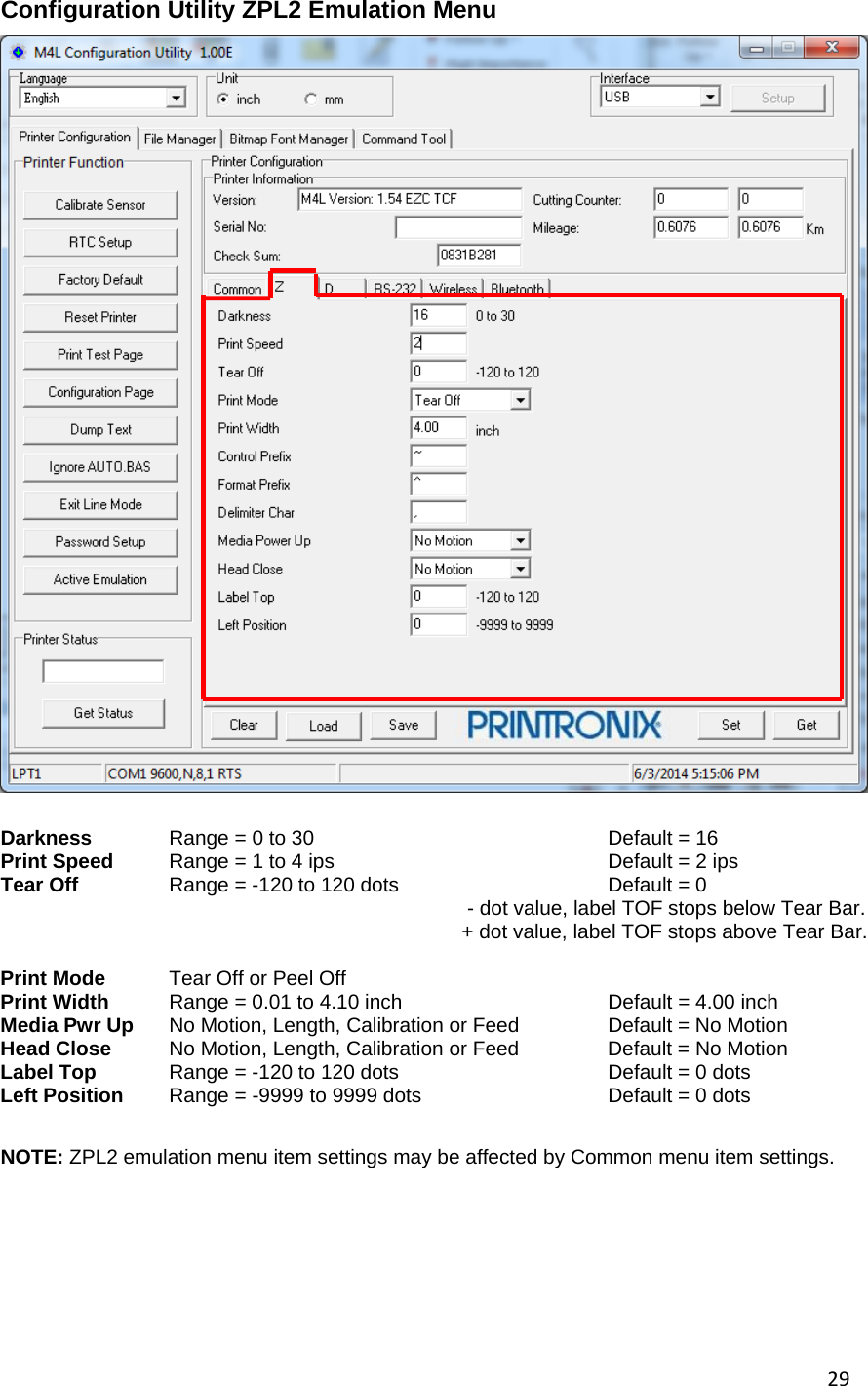 29Configuration Utility ZPL2 Emulation Menu   Darkness  Range = 0 to 30     Default = 16 Print Speed  Range = 1 to 4 ips        Default = 2 ips   Tear Off    Range = -120 to 120 dots      Default = 0     - dot value, label TOF stops below Tear Bar.      + dot value, label TOF stops above Tear Bar.     Print Mode   Tear Off or Peel Off   Print Width  Range = 0.01 to 4.10 inch                 Default = 4.00 inch Media Pwr Up  No Motion, Length, Calibration or Feed    Default = No Motion Head Close   No Motion, Length, Calibration or Feed    Default = No Motion Label Top  Range = -120 to 120 dots     Default = 0 dots Left Position  Range = -9999 to 9999 dots     Default = 0 dots     NOTE: ZPL2 emulation menu item settings may be affected by Common menu item settings.                                             
