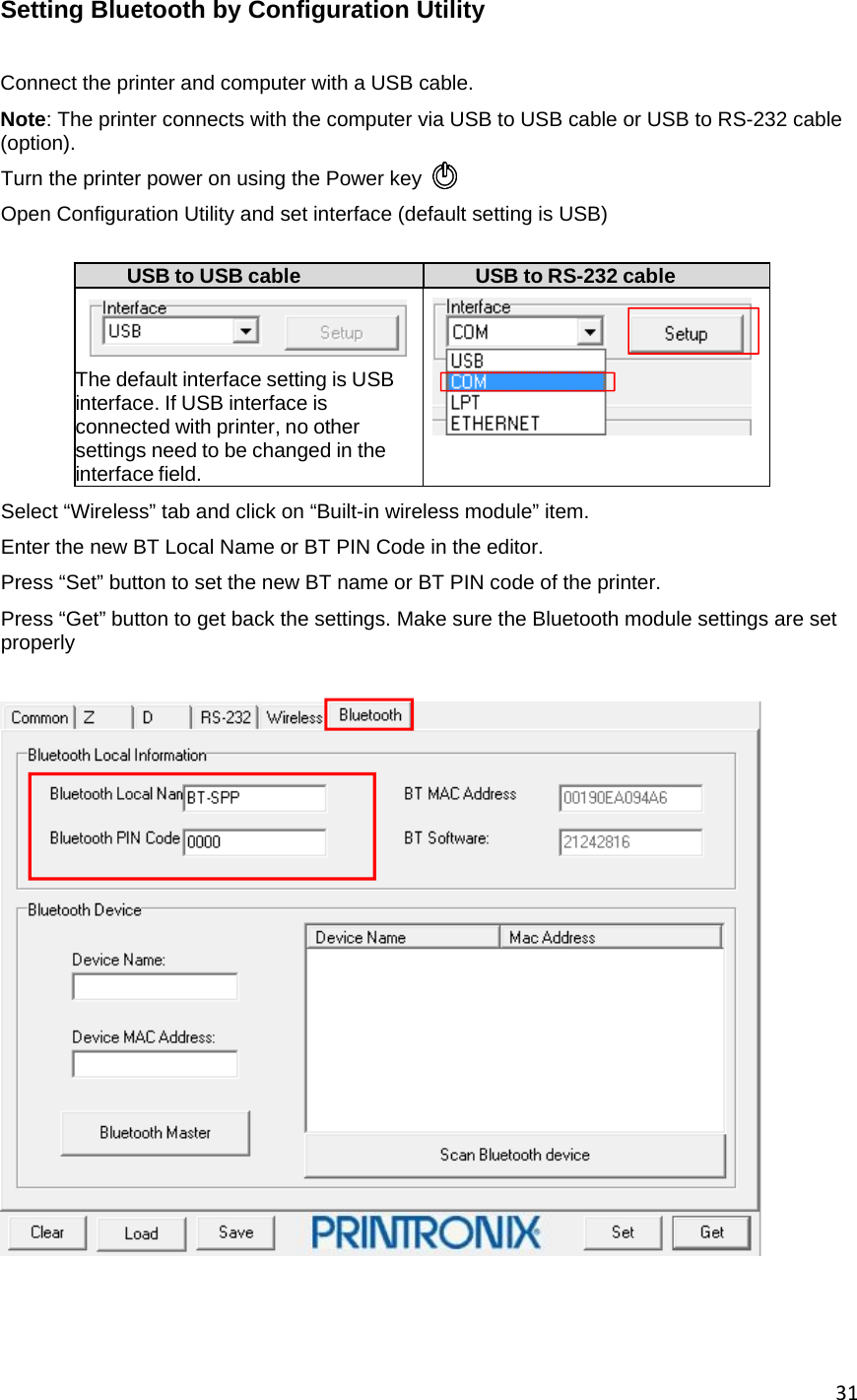 31Setting Bluetooth by Configuration Utility  Connect the printer and computer with a USB cable. Note: The printer connects with the computer via USB to USB cable or USB to RS-232 cable (option). Turn the printer power on using the Power key  Open Configuration Utility and set interface (default setting is USB)  USB to USB cable  USB to RS-232 cable    The default interface setting is USB interface. If USB interface is connected with printer, no other settings need to be changed in the interface field.   Select &ldquo;Wireless&rdquo; tab and click on &ldquo;Built-in wireless module&rdquo; item. Enter the new BT Local Name or BT PIN Code in the editor. Press &ldquo;Set&rdquo; button to set the new BT name or BT PIN code of the printer. Press &ldquo;Get&rdquo; button to get back the settings. Make sure the Bluetooth module settings are set properly      