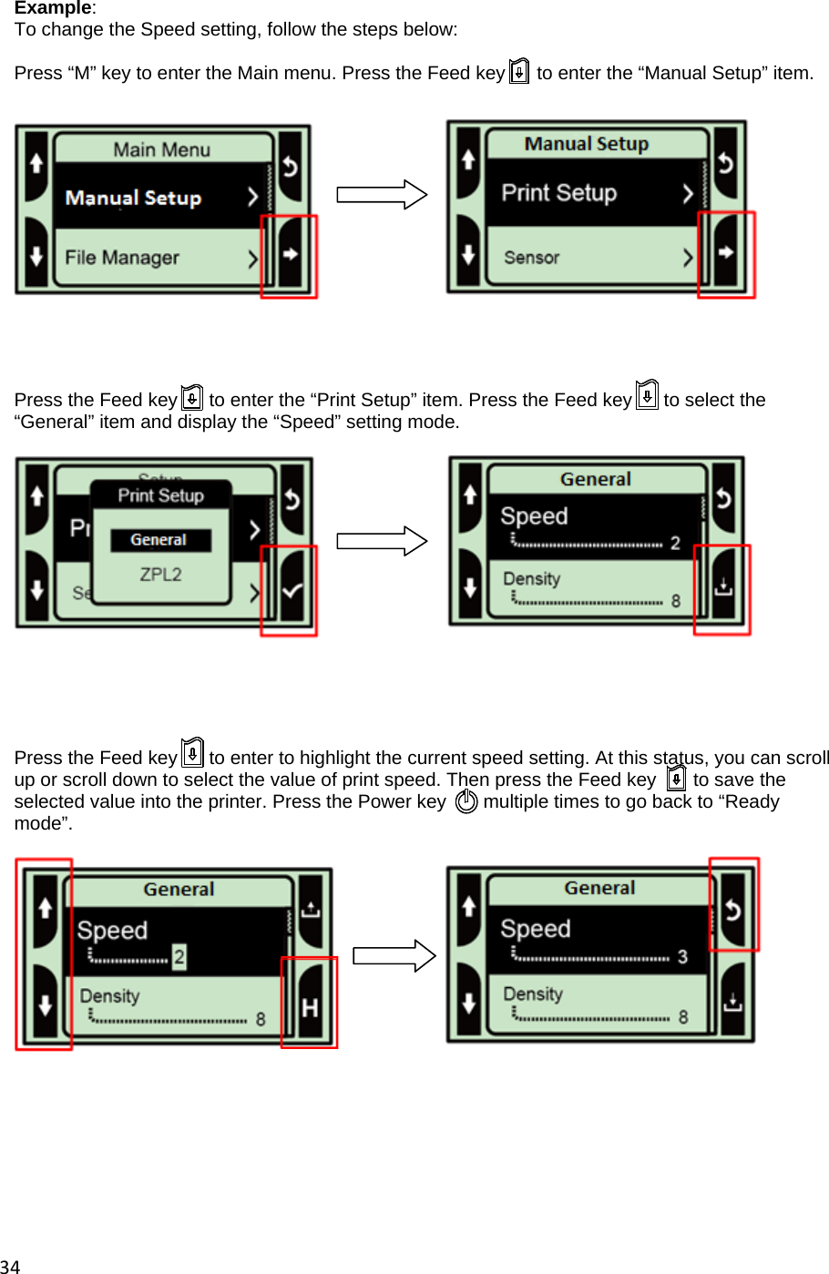 34 Example: To change the Speed setting, follow the steps below:  Press &ldquo;M&rdquo; key to enter the Main menu. Press the Feed key      to enter the &ldquo;Manual Setup&rdquo; item.           Press the Feed key      to enter the &ldquo;Print Setup&rdquo; item. Press the Feed key      to select the &ldquo;General&rdquo; item and display the &ldquo;Speed&rdquo; setting mode.            Press the Feed key      to enter to highlight the current speed setting. At this status, you can scroll up or scroll down to select the value of print speed. Then press the Feed key       to save the selected value into the printer. Press the Power key       multiple times to go back to &ldquo;Ready mode&rdquo;.               
