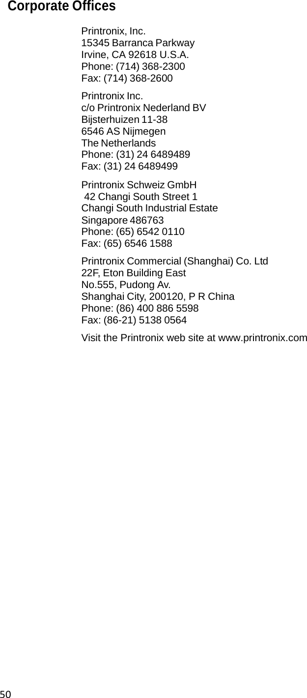 50Corporate Offices  Printronix, Inc. 15345 Barranca Parkway Irvine, CA 92618 U.S.A. Phone: (714) 368-2300 Fax: (714) 368-2600  Printronix Inc. c/o Printronix Nederland BV  Bijsterhuizen 11-38 6546 AS Nijmegen  The Netherlands Phone: (31) 24 6489489 Fax: (31) 24 6489499  Printronix Schweiz GmbH  42 Changi South Street 1 Changi South Industrial Estate  Singapore 486763 Phone: (65) 6542 0110 Fax: (65) 6546 1588  Printronix Commercial (Shanghai) Co. Ltd  22F, Eton Building East No.555, Pudong Av. Shanghai City, 200120, P R China  Phone: (86) 400 886 5598 Fax: (86-21) 5138 0564  Visit the Printronix web site at www.printronix.com                            