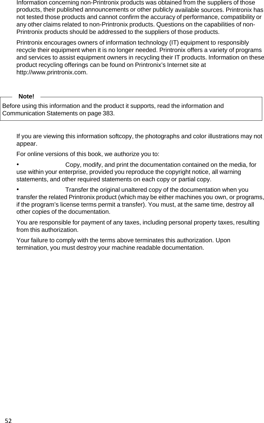 52Information concerning non-Printronix products was obtained from the suppliers of those products, their published announcements or other publicly available sources. Printronix has not tested those products and cannot confirm the accuracy of performance, compatibility or any other claims related to non-Printronix products. Questions on the capabilities of non-Printronix products should be addressed to the suppliers of those products. Printronix encourages owners of information technology (IT) equipment to responsibly recycle their equipment when it is no longer needed. Printronix offers a variety of programs and services to assist equipment owners in recycling their IT products. Information on these product recycling offerings can be found on Printronix&rsquo;s Internet site at http://www.printronix.com. Note! Before using this information and the product it supports, read the information and Communication Statements on page 383. If you are viewing this information softcopy, the photographs and color illustrations may not appear. For online versions of this book, we authorize you to: &bull; Copy, modify, and print the documentation contained on the media, for use within your enterprise, provided you reproduce the copyright notice, all warning statements, and other required statements on each copy or partial copy. &bull; Transfer the original unaltered copy of the documentation when you transfer the related Printronix product (which may be either machines you own, or programs, if the program&rsquo;s license terms permit a transfer). You must, at the same time, destroy all other copies of the documentation. You are responsible for payment of any taxes, including personal property taxes, resulting from this authorization. Your failure to comply with the terms above terminates this authorization. Upon termination, you must destroy your machine readable documentation.    