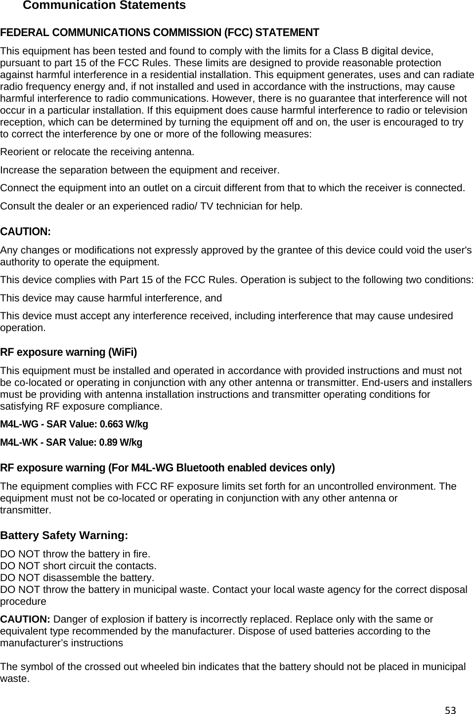53 Communication Statements FEDERAL COMMUNICATIONS COMMISSION (FCC) STATEMENT This equipment has been tested and found to comply with the limits for a Class B digital device, pursuant to part 15 of the FCC Rules. These limits are designed to provide reasonable protection against harmful interference in a residential installation. This equipment generates, uses and can radiate radio frequency energy and, if not installed and used in accordance with the instructions, may cause harmful interference to radio communications. However, there is no guarantee that interference will not occur in a particular installation. If this equipment does cause harmful interference to radio or television reception, which can be determined by turning the equipment off and on, the user is encouraged to try to correct the interference by one or more of the following measures: Reorient or relocate the receiving antenna. Increase the separation between the equipment and receiver. Connect the equipment into an outlet on a circuit different from that to which the receiver is connected. Consult the dealer or an experienced radio/ TV technician for help.  CAUTION: Any changes or modifications not expressly approved by the grantee of this device could void the user's authority to operate the equipment. This device complies with Part 15 of the FCC Rules. Operation is subject to the following two conditions:  This device may cause harmful interference, and  This device must accept any interference received, including interference that may cause undesired operation.  RF exposure warning (WiFi) This equipment must be installed and operated in accordance with provided instructions and must not be co-located or operating in conjunction with any other antenna or transmitter. End-users and installers must be providing with antenna installation instructions and transmitter operating conditions for satisfying RF exposure compliance. M4L-WG - SAR Value: 0.663 W/kg M4L-WK - SAR Value: 0.89 W/kg   RF exposure warning (For M4L-WG Bluetooth enabled devices only) The equipment complies with FCC RF exposure limits set forth for an uncontrolled environment. The equipment must not be co-located or operating in conjunction with any other antenna or transmitter.  Battery Safety Warning: DO NOT throw the battery in fire. DO NOT short circuit the contacts. DO NOT disassemble the battery. DO NOT throw the battery in municipal waste. Contact your local waste agency for the correct disposal procedure CAUTION: Danger of explosion if battery is incorrectly replaced. Replace only with the same or equivalent type recommended by the manufacturer. Dispose of used batteries according to the manufacturer&rsquo;s instructions  The symbol of the crossed out wheeled bin indicates that the battery should not be placed in municipal waste. 