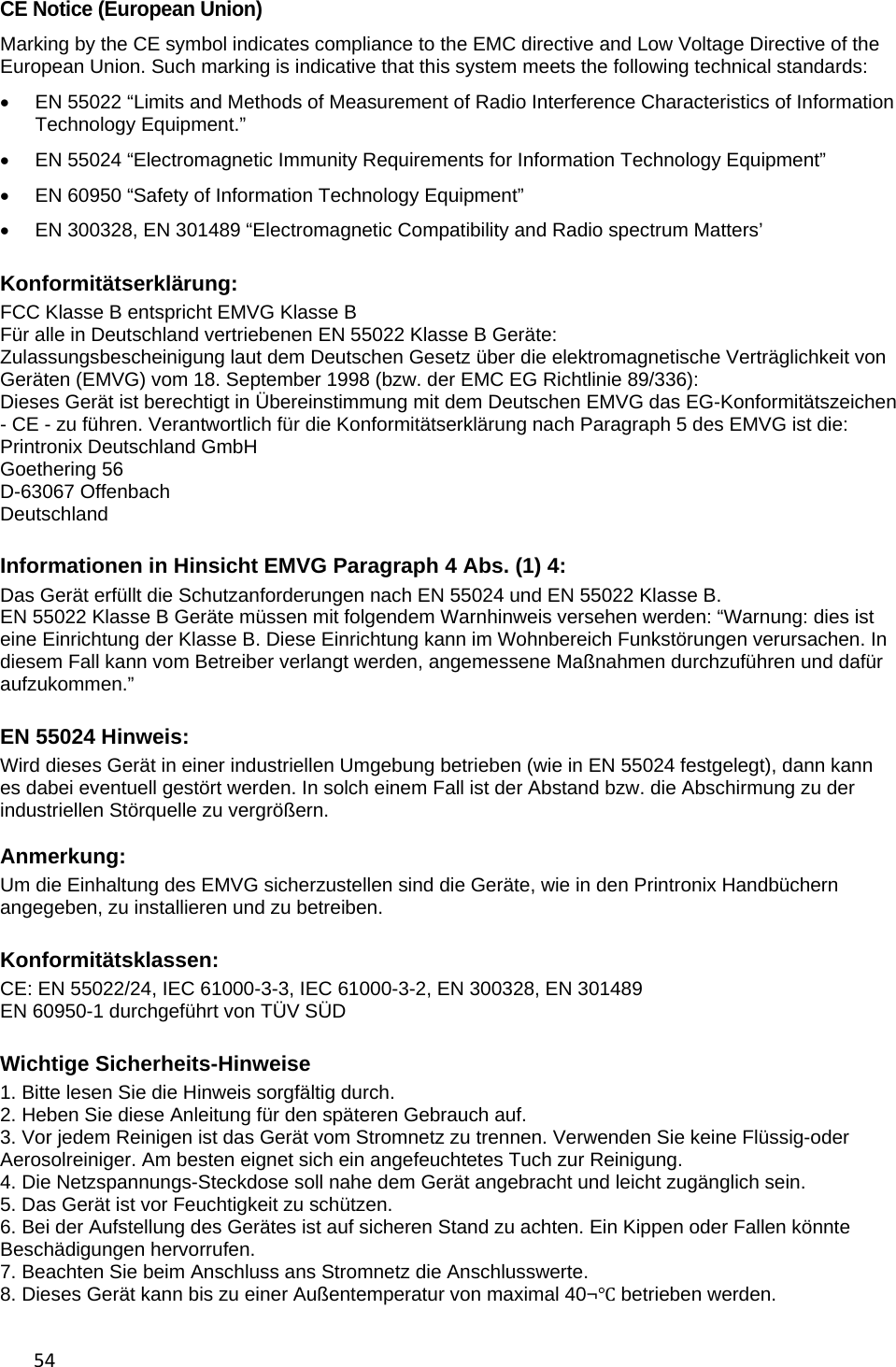 54 CE Notice (European Union) Marking by the CE symbol indicates compliance to the EMC directive and Low Voltage Directive of the European Union. Such marking is indicative that this system meets the following technical standards:   EN 55022 &ldquo;Limits and Methods of Measurement of Radio Interference Characteristics of Information Technology Equipment.&rdquo;   EN 55024 &ldquo;Electromagnetic Immunity Requirements for Information Technology Equipment&rdquo;   EN 60950 &ldquo;Safety of Information Technology Equipment&rdquo;   EN 300328, EN 301489 &ldquo;Electromagnetic Compatibility and Radio spectrum Matters&rsquo;  Konformit&auml;tserkl&auml;rung: FCC Klasse B entspricht EMVG Klasse B F&uuml;r alle in Deutschland vertriebenen EN 55022 Klasse B Ger&auml;te:  Zulassungsbescheinigung laut dem Deutschen Gesetz &uuml;ber die elektromagnetische Vertr&auml;glichkeit von Ger&auml;ten (EMVG) vom 18. September 1998 (bzw. der EMC EG Richtlinie 89/336): Dieses Ger&auml;t ist berechtigt in &Uuml;bereinstimmung mit dem Deutschen EMVG das EG-Konformit&auml;tszeichen - CE - zu f&uuml;hren. Verantwortlich f&uuml;r die Konformit&auml;tserkl&auml;rung nach Paragraph 5 des EMVG ist die: Printronix Deutschland GmbH  Goethering 56 D-63067 Offenbach Deutschland  Informationen in Hinsicht EMVG Paragraph 4 Abs. (1) 4: Das Ger&auml;t erf&uuml;llt die Schutzanforderungen nach EN 55024 und EN 55022 Klasse B. EN 55022 Klasse B Ger&auml;te m&uuml;ssen mit folgendem Warnhinweis versehen werden: &ldquo;Warnung: dies ist eine Einrichtung der Klasse B. Diese Einrichtung kann im Wohnbereich Funkst&ouml;rungen verursachen. In diesem Fall kann vom Betreiber verlangt werden, angemessene Ma&szlig;nahmen durchzuf&uuml;hren und daf&uuml;r aufzukommen.&rdquo;   EN 55024 Hinweis: Wird dieses Ger&auml;t in einer industriellen Umgebung betrieben (wie in EN 55024 festgelegt), dann kann es dabei eventuell gest&ouml;rt werden. In solch einem Fall ist der Abstand bzw. die Abschirmung zu der industriellen St&ouml;rquelle zu vergr&ouml;&szlig;ern.  Anmerkung: Um die Einhaltung des EMVG sicherzustellen sind die Ger&auml;te, wie in den Printronix Handb&uuml;chern angegeben, zu installieren und zu betreiben.  Konformit&auml;tsklassen: CE: EN 55022/24, IEC 61000-3-3, IEC 61000-3-2, EN 300328, EN 301489 EN 60950-1 durchgef&uuml;hrt von T&Uuml;V S&Uuml;D  Wichtige Sicherheits-Hinweise 1. Bitte lesen Sie die Hinweis sorgf&auml;ltig durch. 2. Heben Sie diese Anleitung f&uuml;r den sp&auml;teren Gebrauch auf. 3. Vor jedem Reinigen ist das Ger&auml;t vom Stromnetz zu trennen. Verwenden Sie keine Fl&uuml;ssig-oder Aerosolreiniger. Am besten eignet sich ein angefeuchtetes Tuch zur Reinigung. 4. Die Netzspannungs-Steckdose soll nahe dem Ger&auml;t angebracht und leicht zug&auml;nglich sein. 5. Das Ger&auml;t ist vor Feuchtigkeit zu sch&uuml;tzen. 6. Bei der Aufstellung des Ger&auml;tes ist auf sicheren Stand zu achten. Ein Kippen oder Fallen k&ouml;nnte Besch&auml;digungen hervorrufen. 7. Beachten Sie beim Anschluss ans Stromnetz die Anschlusswerte. 8. Dieses Ger&auml;t kann bis zu einer Au&szlig;entemperatur von maximal 40&not;Ԩ betrieben werden.  