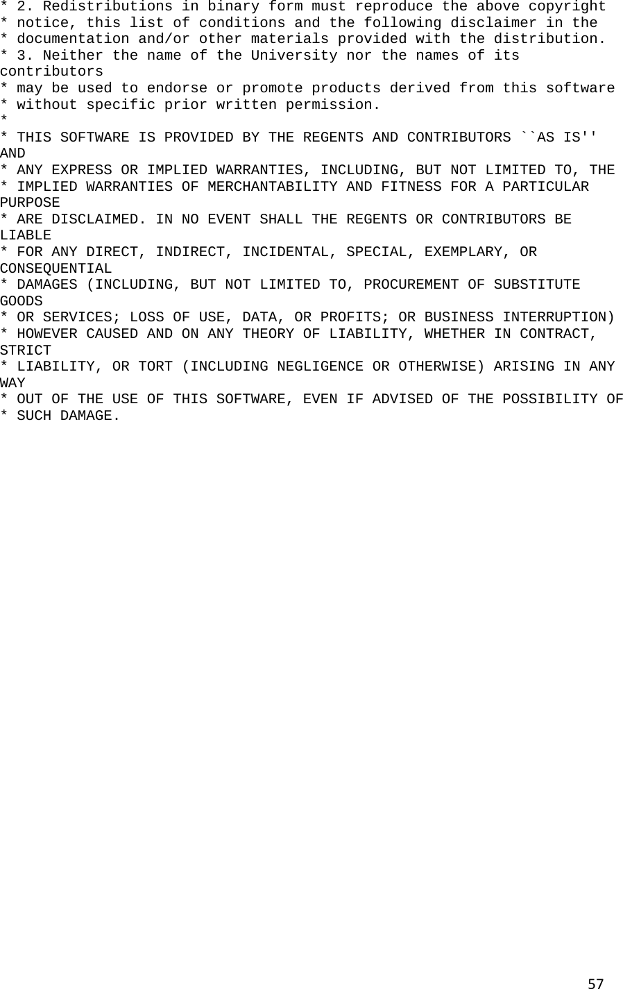 57* 2. Redistributions in binary form must reproduce the above copyright  * notice, this list of conditions and the following disclaimer in the  * documentation and/or other materials provided with the distribution.  * 3. Neither the name of the University nor the names of its contributors  * may be used to endorse or promote products derived from this software  * without specific prior written permission.  *  * THIS SOFTWARE IS PROVIDED BY THE REGENTS AND CONTRIBUTORS ``AS IS'' AND  * ANY EXPRESS OR IMPLIED WARRANTIES, INCLUDING, BUT NOT LIMITED TO, THE  * IMPLIED WARRANTIES OF MERCHANTABILITY AND FITNESS FOR A PARTICULAR PURPOSE  * ARE DISCLAIMED. IN NO EVENT SHALL THE REGENTS OR CONTRIBUTORS BE LIABLE  * FOR ANY DIRECT, INDIRECT, INCIDENTAL, SPECIAL, EXEMPLARY, OR CONSEQUENTIAL  * DAMAGES (INCLUDING, BUT NOT LIMITED TO, PROCUREMENT OF SUBSTITUTE GOODS  * OR SERVICES; LOSS OF USE, DATA, OR PROFITS; OR BUSINESS INTERRUPTION)  * HOWEVER CAUSED AND ON ANY THEORY OF LIABILITY, WHETHER IN CONTRACT, STRICT  * LIABILITY, OR TORT (INCLUDING NEGLIGENCE OR OTHERWISE) ARISING IN ANY WAY  * OUT OF THE USE OF THIS SOFTWARE, EVEN IF ADVISED OF THE POSSIBILITY OF  * SUCH DAMAGE.                                 