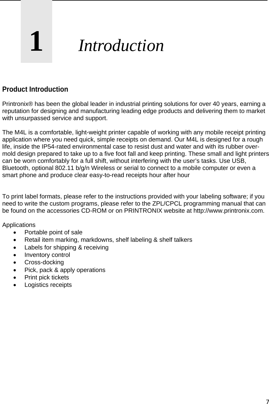 7      1       Introduction    Product Introduction Printronix&reg; has been the global leader in industrial printing solutions for over 40 years, earning a reputation for designing and manufacturing leading edge products and delivering them to market with unsurpassed service and support.  The M4L is a comfortable, light-weight printer capable of working with any mobile receipt printing application where you need quick, simple receipts on demand. Our M4L is designed for a rough life, inside the IP54-rated environmental case to resist dust and water and with its rubber over-mold design prepared to take up to a five foot fall and keep printing. These small and light printers can be worn comfortably for a full shift, without interfering with the user&rsquo;s tasks. Use USB, Bluetooth, optional 802.11 b/g/n Wireless or serial to connect to a mobile computer or even a smart phone and produce clear easy-to-read receipts hour after hour   To print label formats, please refer to the instructions provided with your labeling software; if you need to write the custom programs, please refer to the ZPL/CPCL programming manual that can be found on the accessories CD-ROM or on PRINTRONIX website at http://www.printronix.com.  Applications   Portable point of sale   Retail item marking, markdowns, shelf labeling &amp; shelf talkers   Labels for shipping &amp; receiving  Inventory control  Cross-docking   Pick, pack &amp; apply operations   Print pick tickets  Logistics receipts               