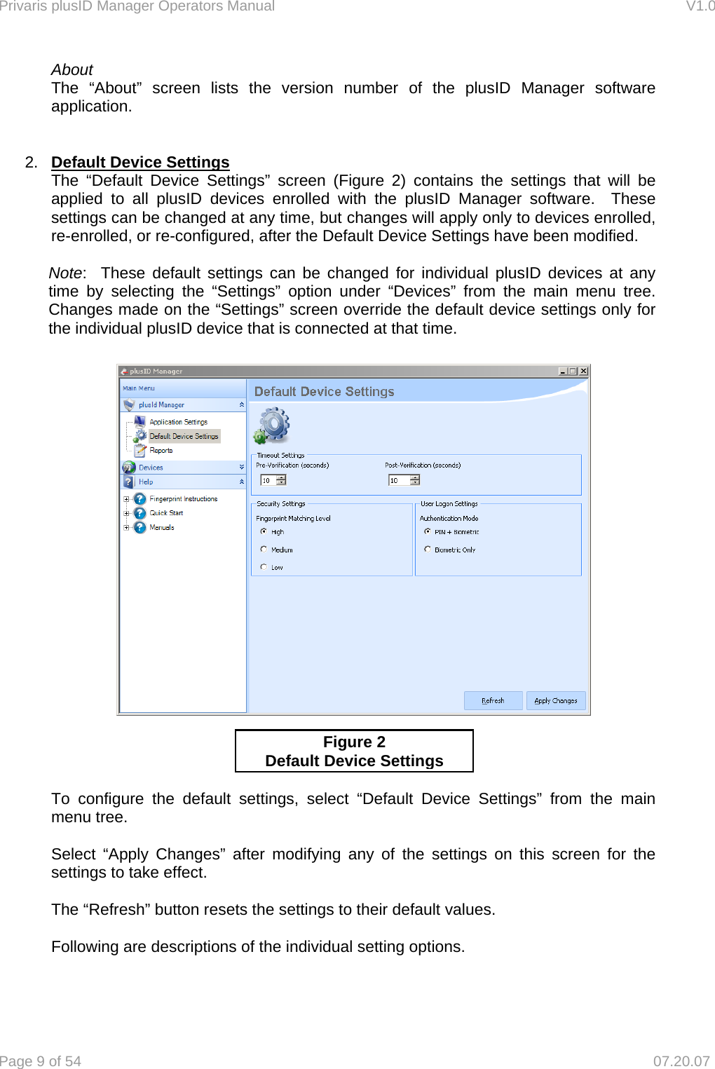 Privaris plusID Manager Operators Manual                                                                      V1.0 Page 9 of 54     07.20.07 About The &ldquo;About&rdquo; screen lists the version number of the plusID Manager software application.   2.  Default Device Settings The &ldquo;Default Device Settings&rdquo; screen (Figure 2) contains the settings that will be applied to all plusID devices enrolled with the plusID Manager software.  These settings can be changed at any time, but changes will apply only to devices enrolled, re-enrolled, or re-configured, after the Default Device Settings have been modified.    Note:  These default settings can be changed for individual plusID devices at any time by selecting the &ldquo;Settings&rdquo; option under &ldquo;Devices&rdquo; from the main menu tree.  Changes made on the &ldquo;Settings&rdquo; screen override the default device settings only for the individual plusID device that is connected at that time.          To configure the default settings, select &ldquo;Default Device Settings&rdquo; from the main menu tree.  Select &ldquo;Apply Changes&rdquo; after modifying any of the settings on this screen for the settings to take effect.   The &ldquo;Refresh&rdquo; button resets the settings to their default values.  Following are descriptions of the individual setting options.   Figure 2 Default Device Settings