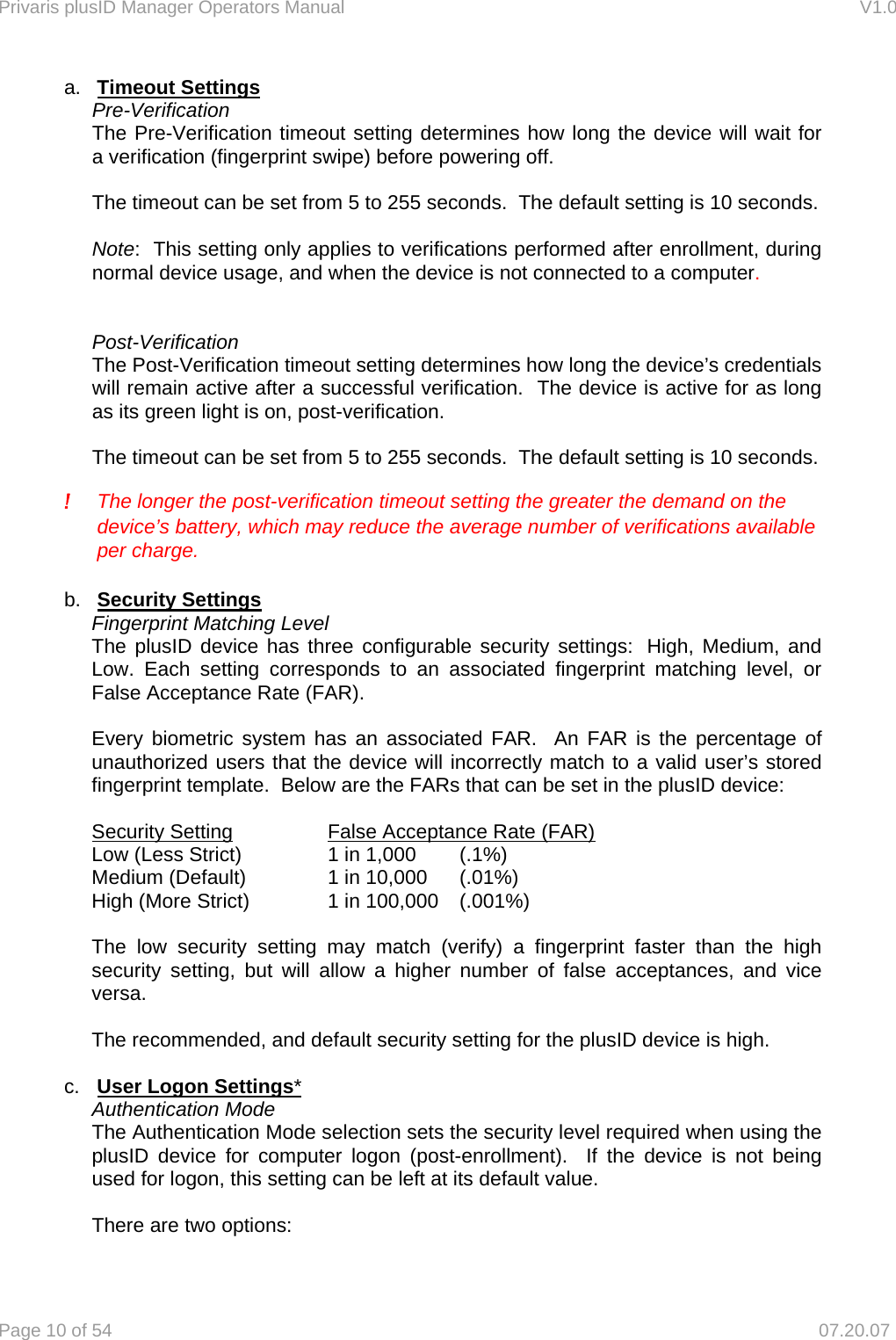 Privaris plusID Manager Operators Manual                                                                      V1.0 Page 10 of 54     07.20.07 a.  Timeout Settings  Pre-Verification  The Pre-Verification timeout setting determines how long the device will wait for   a verification (fingerprint swipe) before powering off.    The timeout can be set from 5 to 255 seconds.  The default setting is 10 seconds.  Note:  This setting only applies to verifications performed after enrollment, during normal device usage, and when the device is not connected to a computer.     Post-Verification The Post-Verification timeout setting determines how long the device&rsquo;s credentials will remain active after a successful verification.  The device is active for as long as its green light is on, post-verification.    The timeout can be set from 5 to 255 seconds.  The default setting is 10 seconds.   !  The longer the post-verification timeout setting the greater the demand on the device&rsquo;s battery, which may reduce the average number of verifications available per charge.  b.  Security Settings Fingerprint Matching Level The plusID device has three configurable security settings:  High, Medium, and Low. Each setting corresponds to an associated fingerprint matching level, or False Acceptance Rate (FAR).  Every biometric system has an associated FAR.  An FAR is the percentage of unauthorized users that the device will incorrectly match to a valid user&rsquo;s stored fingerprint template.  Below are the FARs that can be set in the plusID device:    Security Setting               False Acceptance Rate (FAR) Low (Less Strict)           1 in 1,000    (.1%) Medium (Default)         1 in 10,000    (.01%) High (More Strict)          1 in 100,000    (.001%)  The low security setting may match (verify) a fingerprint faster than the high security setting, but will allow a higher number of false acceptances, and vice versa.  The recommended, and default security setting for the plusID device is high.   c.  User Logon Settings* Authentication Mode The Authentication Mode selection sets the security level required when using the plusID device for computer logon (post-enrollment).  If the device is not being used for logon, this setting can be left at its default value.  There are two options:  