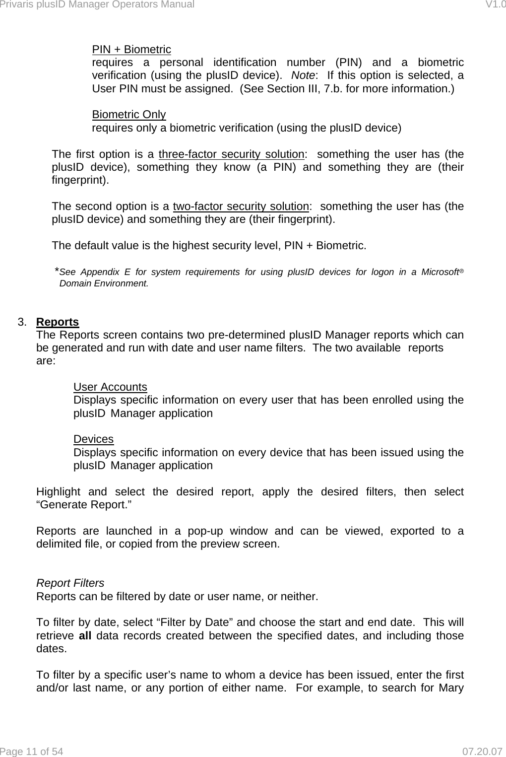 Privaris plusID Manager Operators Manual                                                                      V1.0 Page 11 of 54     07.20.07 PIN + Biometric requires a personal identification number (PIN) and a biometric verification (using the plusID device).  Note:  If this option is selected, a User PIN must be assigned.  (See Section III, 7.b. for more information.)  Biometric Only requires only a biometric verification (using the plusID device)  The first option is a three-factor security solution:  something the user has (the plusID device), something they know (a PIN) and something they are (their fingerprint).    The second option is a two-factor security solution:  something the user has (the plusID device) and something they are (their fingerprint).  The default value is the highest security level, PIN + Biometric.  *See Appendix E for system requirements for using plusID devices for logon in a Microsoft&reg;  Domain Environment.   3.  Reports  The Reports screen contains two pre-determined plusID Manager reports which can   be generated and run with date and user name filters.  The two available  reports  are:    User Accounts     Displays specific information on every user that has been enrolled using the   plusID  Manager application    Devices     Displays specific information on every device that has been issued using the   plusID  Manager application     Highlight and select the desired report, apply the desired filters, then select  &ldquo;Generate Report.&rdquo;    Reports are launched in a pop-up window and can be viewed, exported to a   delimited file, or copied from the preview screen.    Report Filters   Reports can be filtered by date or user name, or neither.    To filter by date, select &ldquo;Filter by Date&rdquo; and choose the start and end date.  This will  retrieve all data records created between the specified dates, and including those  dates.    To filter by a specific user&rsquo;s name to whom a device has been issued, enter the first   and/or last name, or any portion of either name.  For example, to search for Mary 